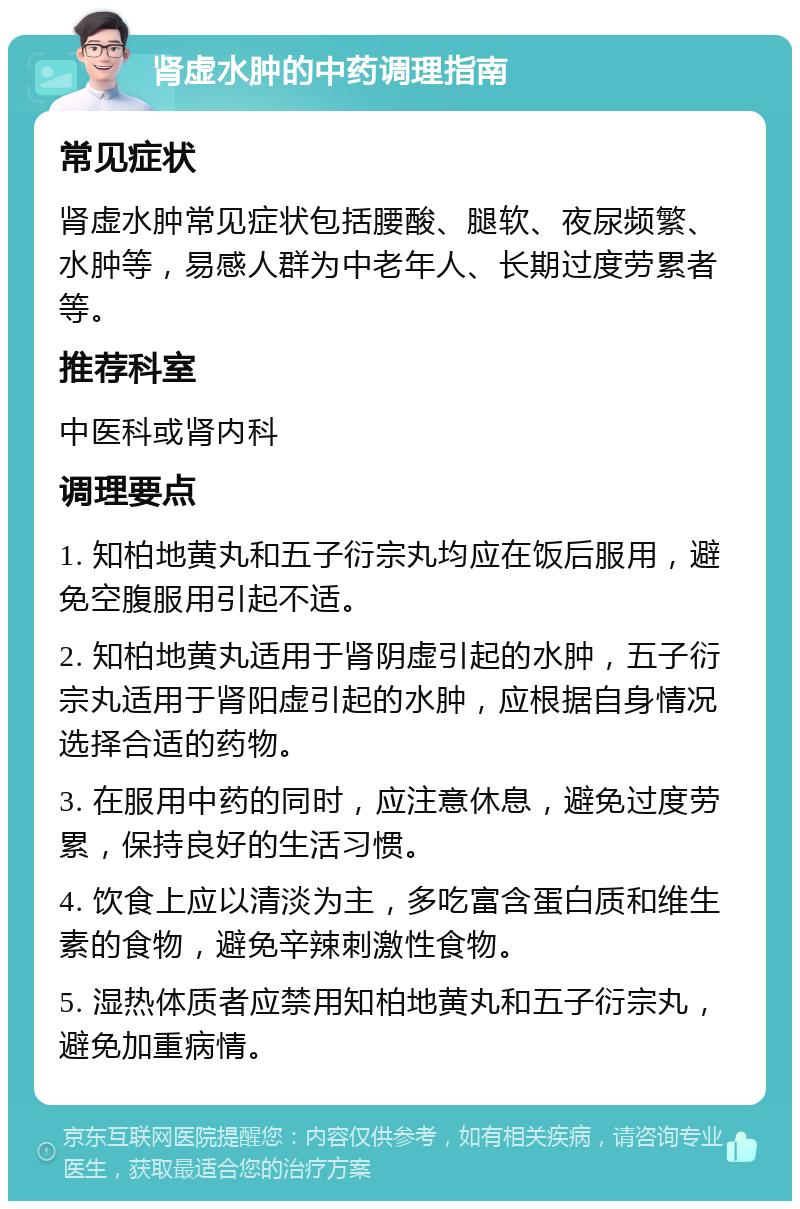 肾虚水肿的中药调理指南 常见症状 肾虚水肿常见症状包括腰酸、腿软、夜尿频繁、水肿等，易感人群为中老年人、长期过度劳累者等。 推荐科室 中医科或肾内科 调理要点 1. 知柏地黄丸和五子衍宗丸均应在饭后服用，避免空腹服用引起不适。 2. 知柏地黄丸适用于肾阴虚引起的水肿，五子衍宗丸适用于肾阳虚引起的水肿，应根据自身情况选择合适的药物。 3. 在服用中药的同时，应注意休息，避免过度劳累，保持良好的生活习惯。 4. 饮食上应以清淡为主，多吃富含蛋白质和维生素的食物，避免辛辣刺激性食物。 5. 湿热体质者应禁用知柏地黄丸和五子衍宗丸，避免加重病情。