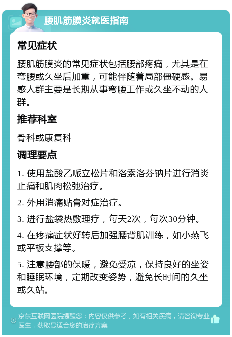 腰肌筋膜炎就医指南 常见症状 腰肌筋膜炎的常见症状包括腰部疼痛，尤其是在弯腰或久坐后加重，可能伴随着局部僵硬感。易感人群主要是长期从事弯腰工作或久坐不动的人群。 推荐科室 骨科或康复科 调理要点 1. 使用盐酸乙哌立松片和洛索洛芬钠片进行消炎止痛和肌肉松弛治疗。 2. 外用消痛贴膏对症治疗。 3. 进行盐袋热敷理疗，每天2次，每次30分钟。 4. 在疼痛症状好转后加强腰背肌训练，如小燕飞或平板支撑等。 5. 注意腰部的保暖，避免受凉，保持良好的坐姿和睡眠环境，定期改变姿势，避免长时间的久坐或久站。