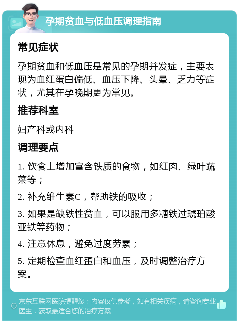 孕期贫血与低血压调理指南 常见症状 孕期贫血和低血压是常见的孕期并发症，主要表现为血红蛋白偏低、血压下降、头晕、乏力等症状，尤其在孕晚期更为常见。 推荐科室 妇产科或内科 调理要点 1. 饮食上增加富含铁质的食物，如红肉、绿叶蔬菜等； 2. 补充维生素C，帮助铁的吸收； 3. 如果是缺铁性贫血，可以服用多糖铁过琥珀酸亚铁等药物； 4. 注意休息，避免过度劳累； 5. 定期检查血红蛋白和血压，及时调整治疗方案。