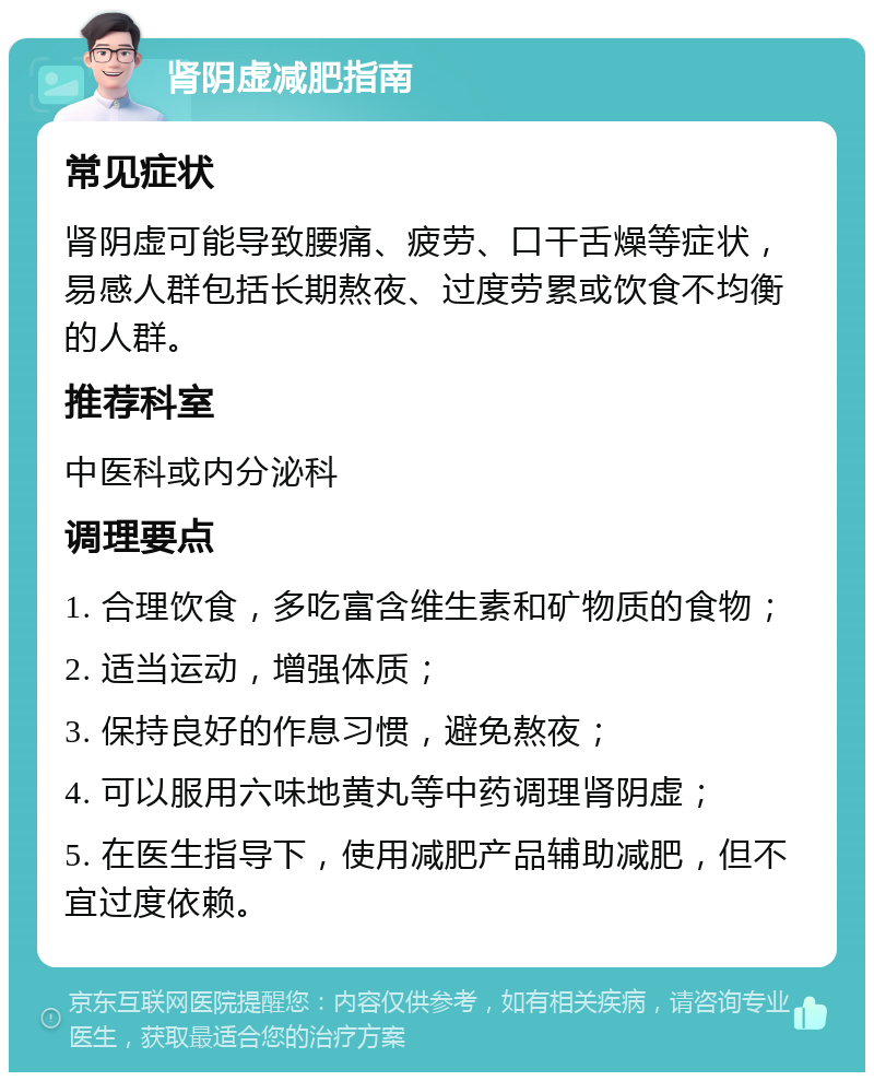 肾阴虚减肥指南 常见症状 肾阴虚可能导致腰痛、疲劳、口干舌燥等症状，易感人群包括长期熬夜、过度劳累或饮食不均衡的人群。 推荐科室 中医科或内分泌科 调理要点 1. 合理饮食，多吃富含维生素和矿物质的食物； 2. 适当运动，增强体质； 3. 保持良好的作息习惯，避免熬夜； 4. 可以服用六味地黄丸等中药调理肾阴虚； 5. 在医生指导下，使用减肥产品辅助减肥，但不宜过度依赖。