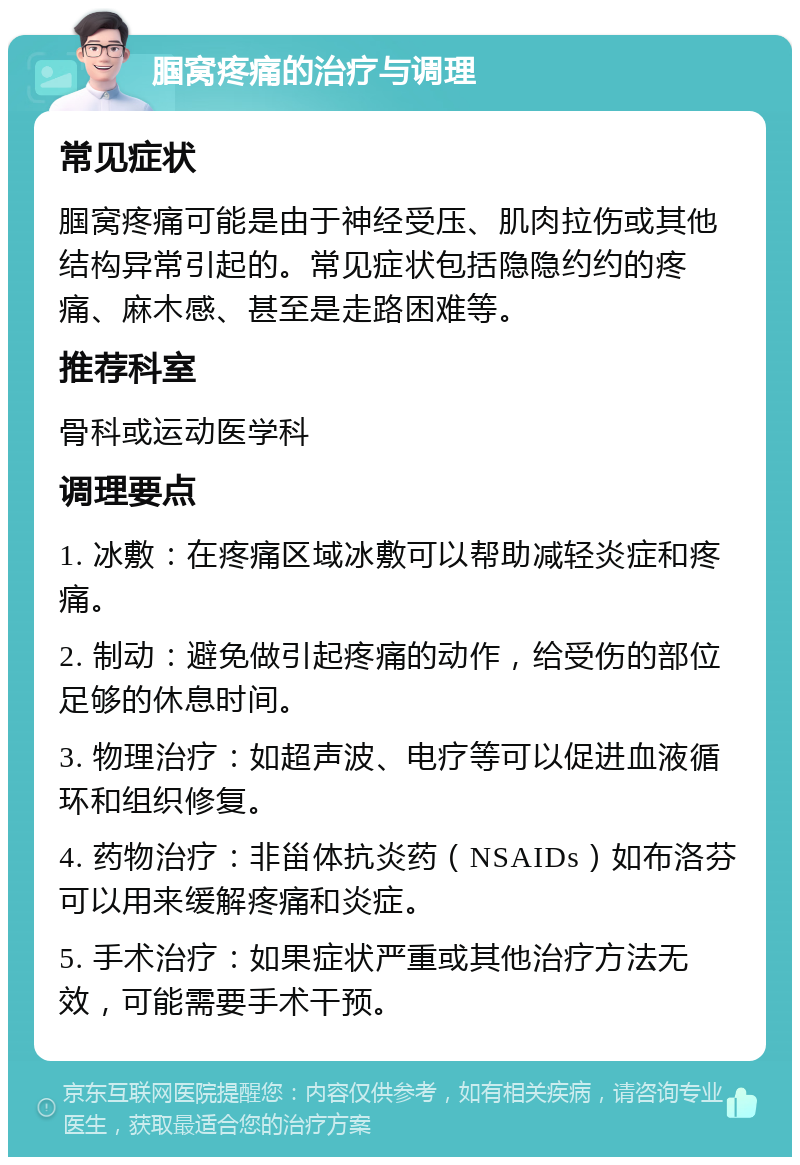 腘窝疼痛的治疗与调理 常见症状 腘窝疼痛可能是由于神经受压、肌肉拉伤或其他结构异常引起的。常见症状包括隐隐约约的疼痛、麻木感、甚至是走路困难等。 推荐科室 骨科或运动医学科 调理要点 1. 冰敷：在疼痛区域冰敷可以帮助减轻炎症和疼痛。 2. 制动：避免做引起疼痛的动作，给受伤的部位足够的休息时间。 3. 物理治疗：如超声波、电疗等可以促进血液循环和组织修复。 4. 药物治疗：非甾体抗炎药（NSAIDs）如布洛芬可以用来缓解疼痛和炎症。 5. 手术治疗：如果症状严重或其他治疗方法无效，可能需要手术干预。