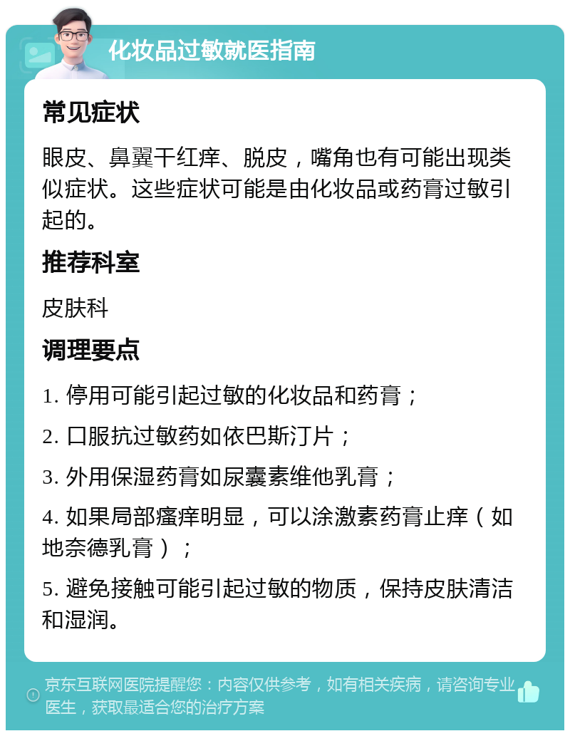 化妆品过敏就医指南 常见症状 眼皮、鼻翼干红痒、脱皮，嘴角也有可能出现类似症状。这些症状可能是由化妆品或药膏过敏引起的。 推荐科室 皮肤科 调理要点 1. 停用可能引起过敏的化妆品和药膏； 2. 口服抗过敏药如依巴斯汀片； 3. 外用保湿药膏如尿囊素维他乳膏； 4. 如果局部瘙痒明显，可以涂激素药膏止痒（如地奈德乳膏）； 5. 避免接触可能引起过敏的物质，保持皮肤清洁和湿润。