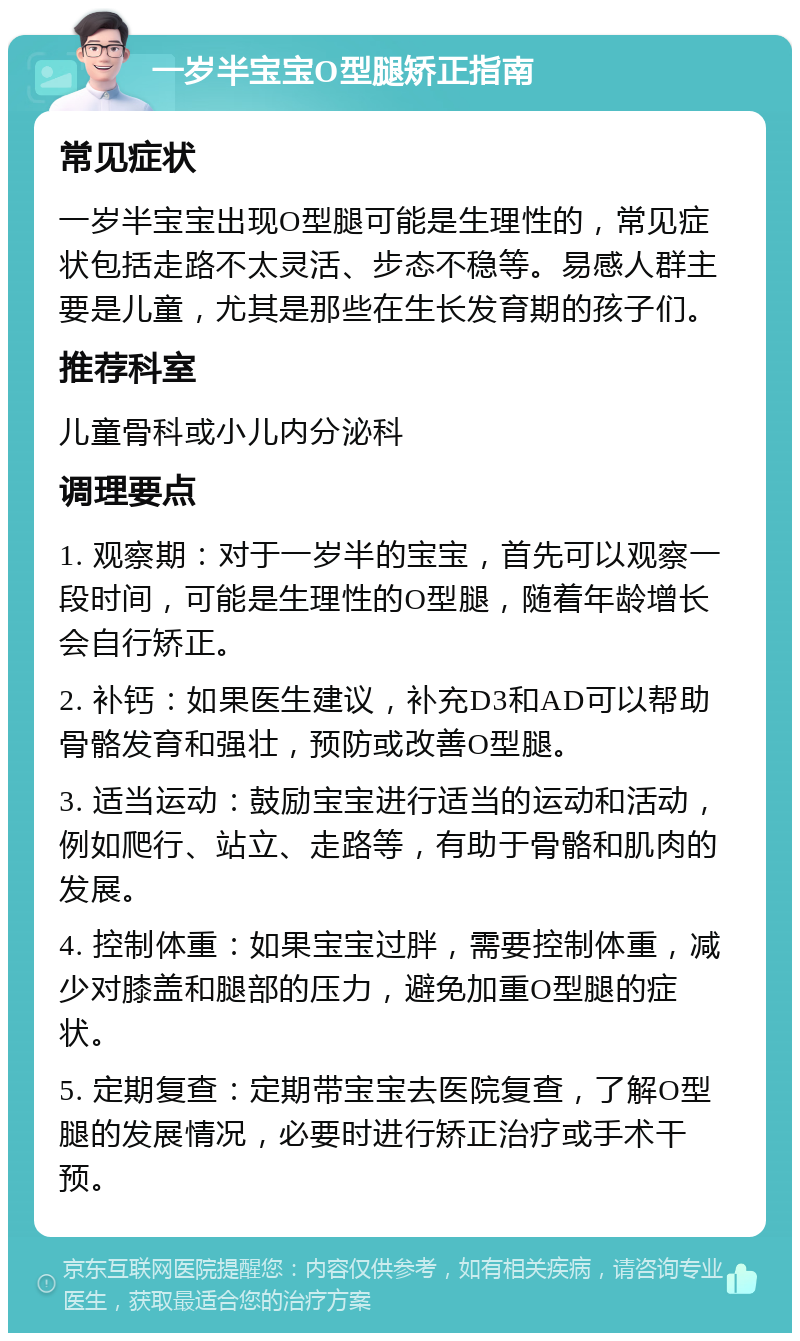 一岁半宝宝O型腿矫正指南 常见症状 一岁半宝宝出现O型腿可能是生理性的，常见症状包括走路不太灵活、步态不稳等。易感人群主要是儿童，尤其是那些在生长发育期的孩子们。 推荐科室 儿童骨科或小儿内分泌科 调理要点 1. 观察期：对于一岁半的宝宝，首先可以观察一段时间，可能是生理性的O型腿，随着年龄增长会自行矫正。 2. 补钙：如果医生建议，补充D3和AD可以帮助骨骼发育和强壮，预防或改善O型腿。 3. 适当运动：鼓励宝宝进行适当的运动和活动，例如爬行、站立、走路等，有助于骨骼和肌肉的发展。 4. 控制体重：如果宝宝过胖，需要控制体重，减少对膝盖和腿部的压力，避免加重O型腿的症状。 5. 定期复查：定期带宝宝去医院复查，了解O型腿的发展情况，必要时进行矫正治疗或手术干预。