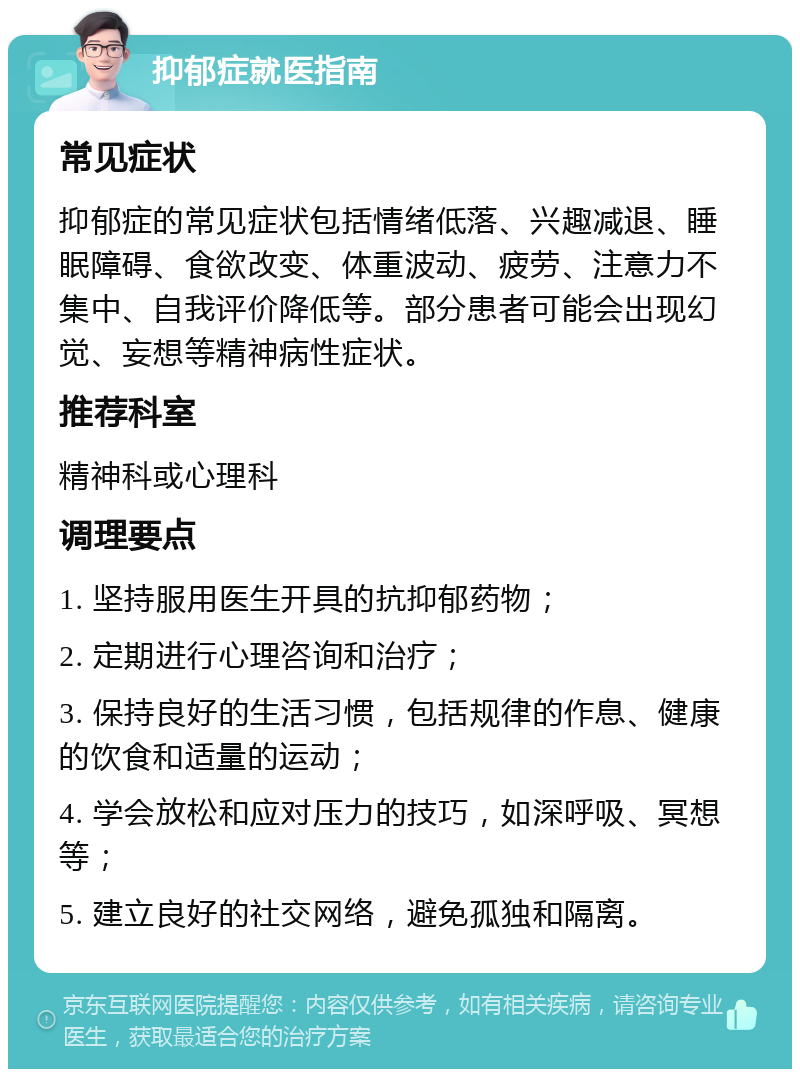 抑郁症就医指南 常见症状 抑郁症的常见症状包括情绪低落、兴趣减退、睡眠障碍、食欲改变、体重波动、疲劳、注意力不集中、自我评价降低等。部分患者可能会出现幻觉、妄想等精神病性症状。 推荐科室 精神科或心理科 调理要点 1. 坚持服用医生开具的抗抑郁药物； 2. 定期进行心理咨询和治疗； 3. 保持良好的生活习惯，包括规律的作息、健康的饮食和适量的运动； 4. 学会放松和应对压力的技巧，如深呼吸、冥想等； 5. 建立良好的社交网络，避免孤独和隔离。