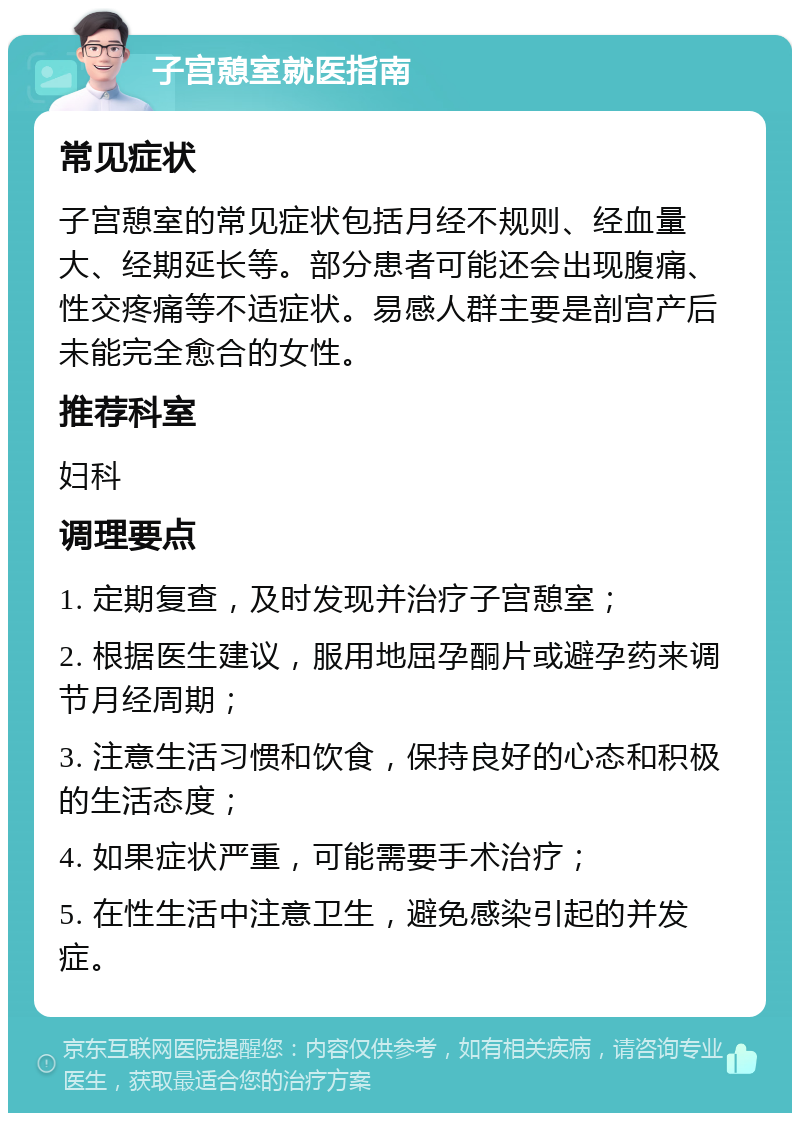 子宫憩室就医指南 常见症状 子宫憩室的常见症状包括月经不规则、经血量大、经期延长等。部分患者可能还会出现腹痛、性交疼痛等不适症状。易感人群主要是剖宫产后未能完全愈合的女性。 推荐科室 妇科 调理要点 1. 定期复查，及时发现并治疗子宫憩室； 2. 根据医生建议，服用地屈孕酮片或避孕药来调节月经周期； 3. 注意生活习惯和饮食，保持良好的心态和积极的生活态度； 4. 如果症状严重，可能需要手术治疗； 5. 在性生活中注意卫生，避免感染引起的并发症。