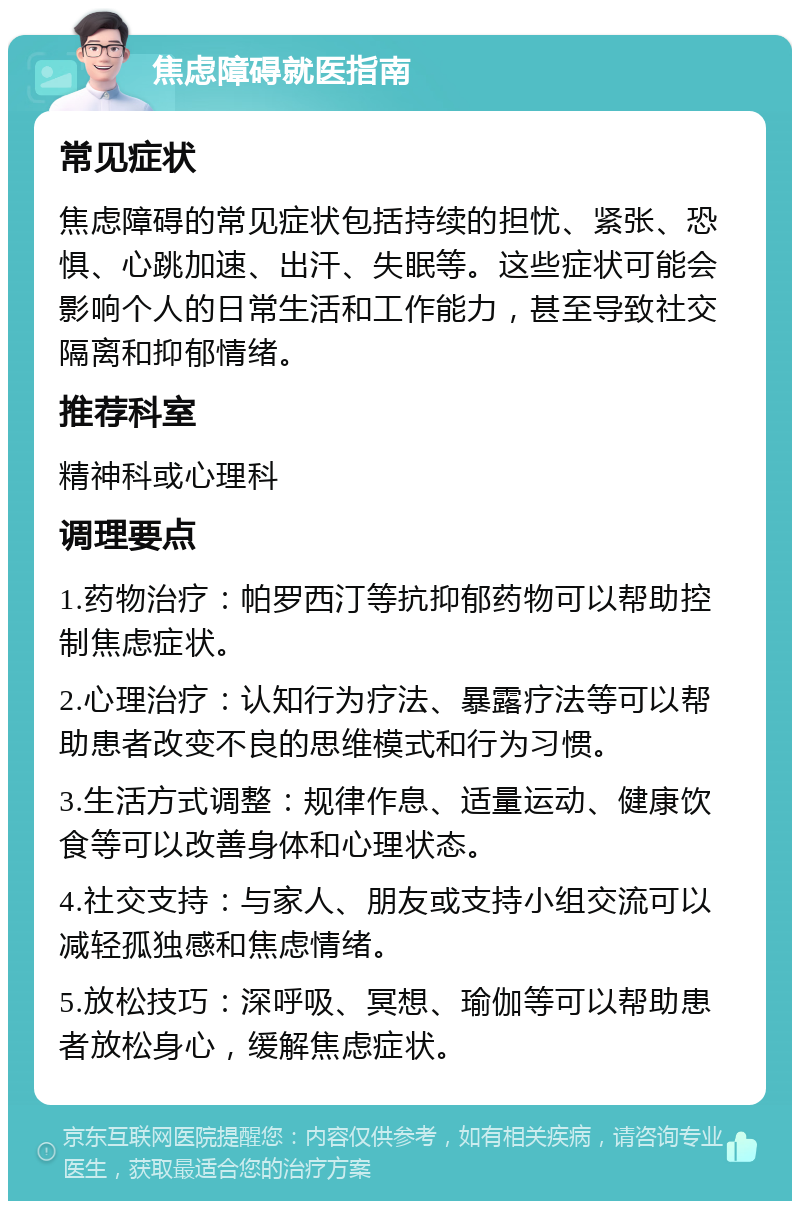 焦虑障碍就医指南 常见症状 焦虑障碍的常见症状包括持续的担忧、紧张、恐惧、心跳加速、出汗、失眠等。这些症状可能会影响个人的日常生活和工作能力，甚至导致社交隔离和抑郁情绪。 推荐科室 精神科或心理科 调理要点 1.药物治疗：帕罗西汀等抗抑郁药物可以帮助控制焦虑症状。 2.心理治疗：认知行为疗法、暴露疗法等可以帮助患者改变不良的思维模式和行为习惯。 3.生活方式调整：规律作息、适量运动、健康饮食等可以改善身体和心理状态。 4.社交支持：与家人、朋友或支持小组交流可以减轻孤独感和焦虑情绪。 5.放松技巧：深呼吸、冥想、瑜伽等可以帮助患者放松身心，缓解焦虑症状。