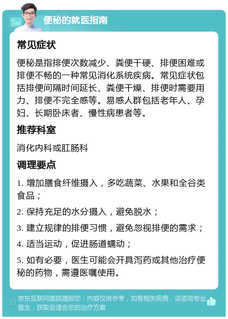 便秘的就医指南 常见症状 便秘是指排便次数减少、粪便干硬、排便困难或排便不畅的一种常见消化系统疾病。常见症状包括排便间隔时间延长、粪便干燥、排便时需要用力、排便不完全感等。易感人群包括老年人、孕妇、长期卧床者、慢性病患者等。 推荐科室 消化内科或肛肠科 调理要点 1. 增加膳食纤维摄入，多吃蔬菜、水果和全谷类食品； 2. 保持充足的水分摄入，避免脱水； 3. 建立规律的排便习惯，避免忽视排便的需求； 4. 适当运动，促进肠道蠕动； 5. 如有必要，医生可能会开具泻药或其他治疗便秘的药物，需遵医嘱使用。