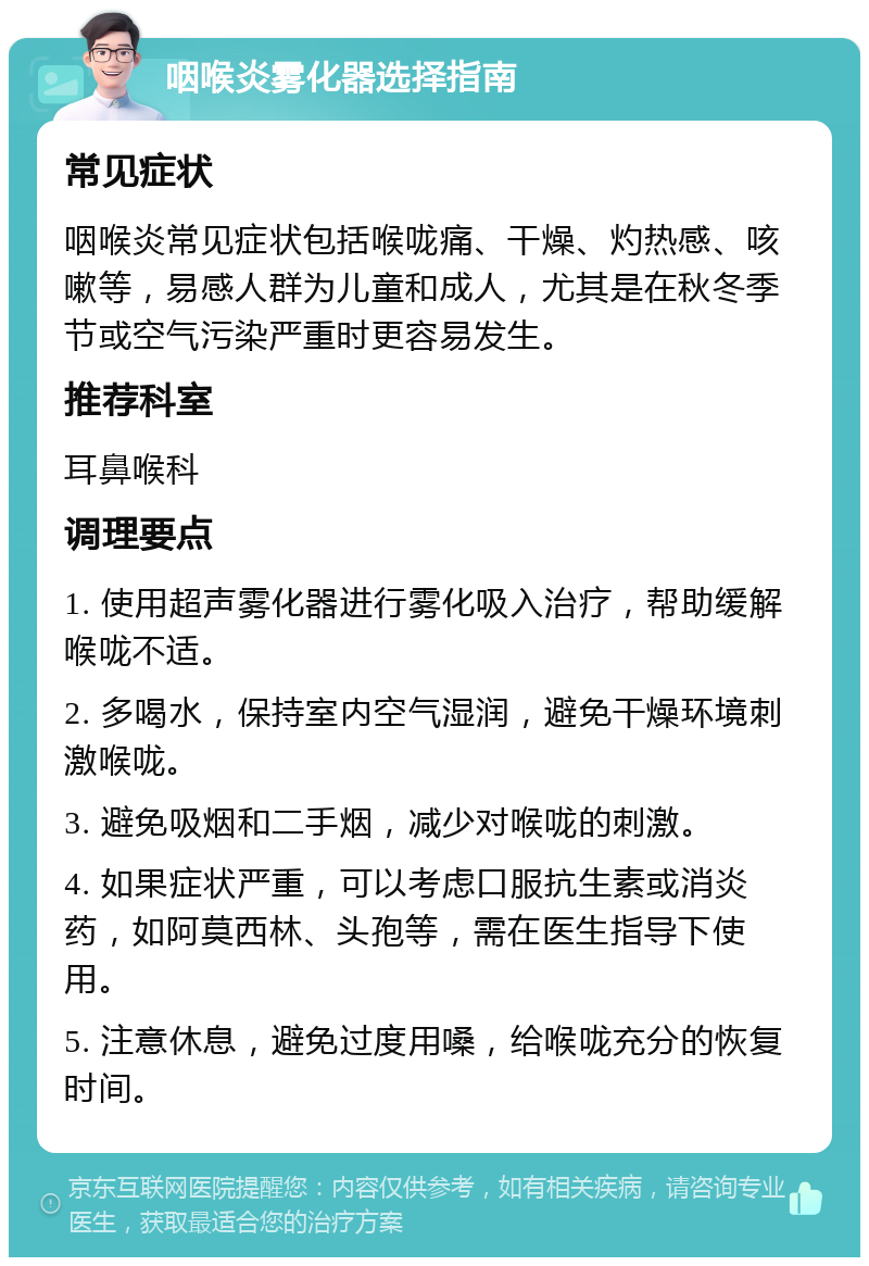 咽喉炎雾化器选择指南 常见症状 咽喉炎常见症状包括喉咙痛、干燥、灼热感、咳嗽等，易感人群为儿童和成人，尤其是在秋冬季节或空气污染严重时更容易发生。 推荐科室 耳鼻喉科 调理要点 1. 使用超声雾化器进行雾化吸入治疗，帮助缓解喉咙不适。 2. 多喝水，保持室内空气湿润，避免干燥环境刺激喉咙。 3. 避免吸烟和二手烟，减少对喉咙的刺激。 4. 如果症状严重，可以考虑口服抗生素或消炎药，如阿莫西林、头孢等，需在医生指导下使用。 5. 注意休息，避免过度用嗓，给喉咙充分的恢复时间。