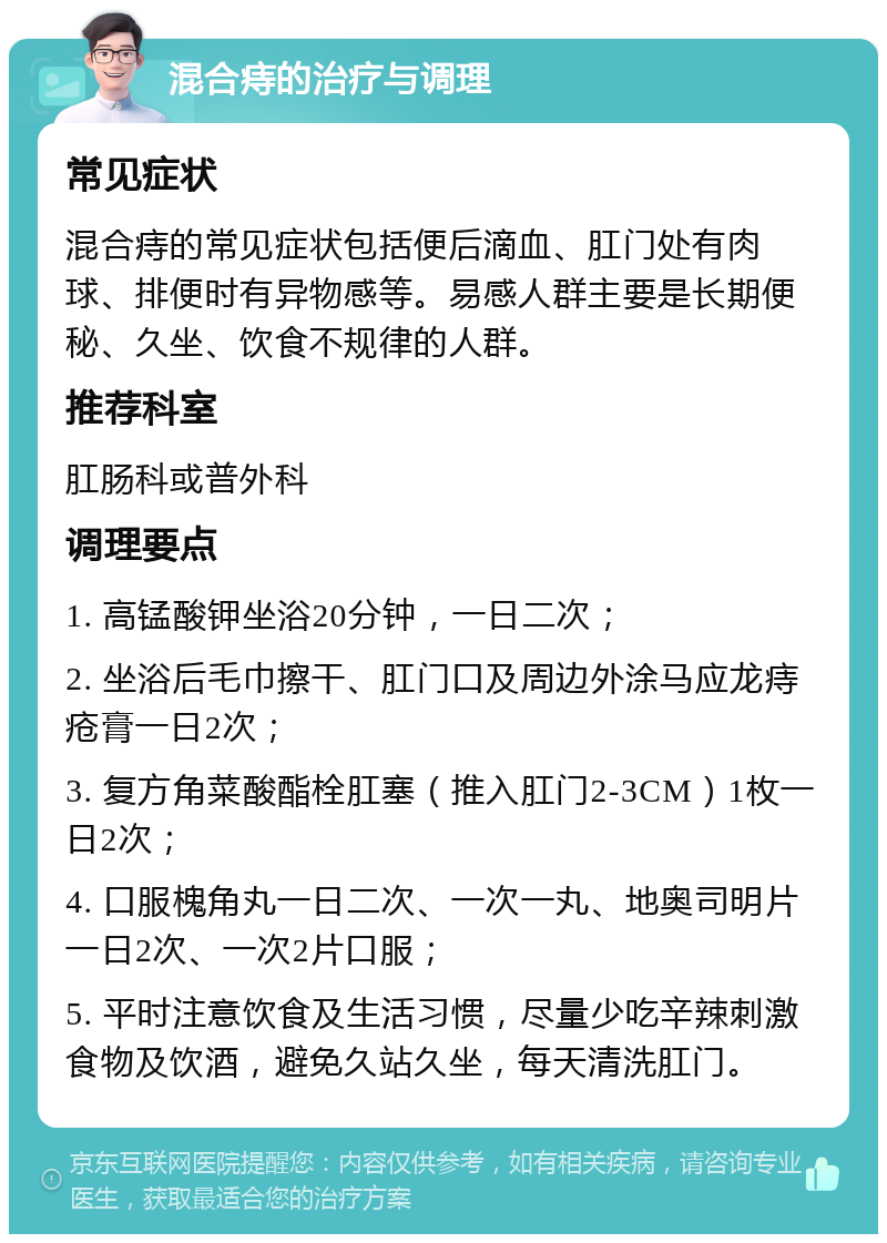 混合痔的治疗与调理 常见症状 混合痔的常见症状包括便后滴血、肛门处有肉球、排便时有异物感等。易感人群主要是长期便秘、久坐、饮食不规律的人群。 推荐科室 肛肠科或普外科 调理要点 1. 高锰酸钾坐浴20分钟，一日二次； 2. 坐浴后毛巾擦干、肛门口及周边外涂马应龙痔疮膏一日2次； 3. 复方角菜酸酯栓肛塞（推入肛门2-3CM）1枚一日2次； 4. 口服槐角丸一日二次、一次一丸、地奥司明片一日2次、一次2片口服； 5. 平时注意饮食及生活习惯，尽量少吃辛辣刺激食物及饮酒，避免久站久坐，每天清洗肛门。