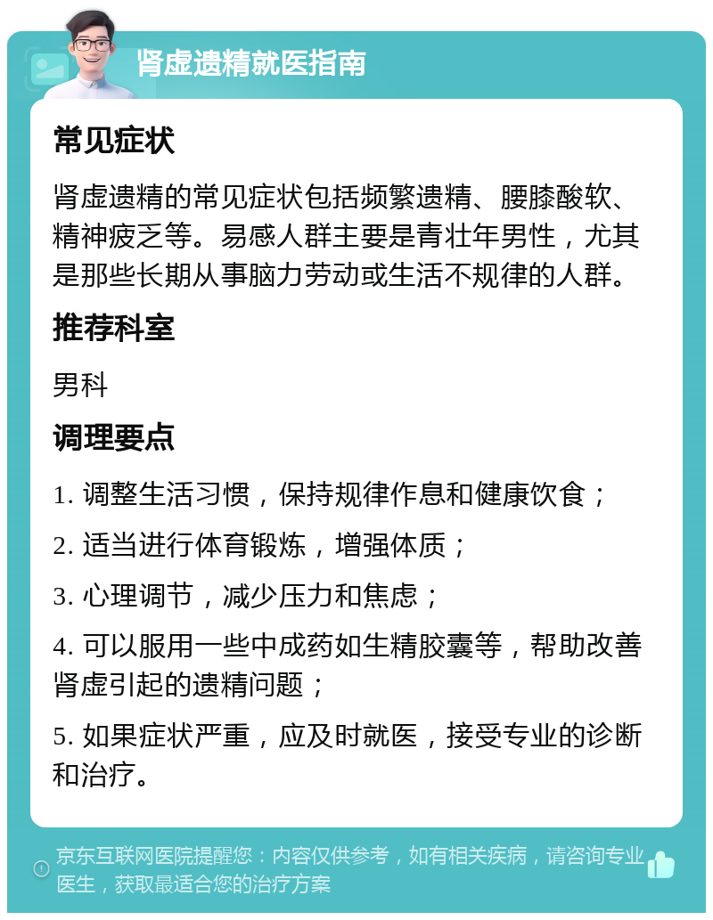 肾虚遗精就医指南 常见症状 肾虚遗精的常见症状包括频繁遗精、腰膝酸软、精神疲乏等。易感人群主要是青壮年男性，尤其是那些长期从事脑力劳动或生活不规律的人群。 推荐科室 男科 调理要点 1. 调整生活习惯，保持规律作息和健康饮食； 2. 适当进行体育锻炼，增强体质； 3. 心理调节，减少压力和焦虑； 4. 可以服用一些中成药如生精胶囊等，帮助改善肾虚引起的遗精问题； 5. 如果症状严重，应及时就医，接受专业的诊断和治疗。