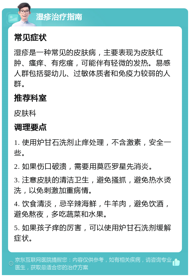 湿疹治疗指南 常见症状 湿疹是一种常见的皮肤病，主要表现为皮肤红肿、瘙痒、有疙瘩，可能伴有轻微的发热。易感人群包括婴幼儿、过敏体质者和免疫力较弱的人群。 推荐科室 皮肤科 调理要点 1. 使用炉甘石洗剂止痒处理，不含激素，安全一些。 2. 如果伤口破溃，需要用莫匹罗星先消炎。 3. 注意皮肤的清洁卫生，避免搔抓，避免热水烫洗，以免刺激加重病情。 4. 饮食清淡，忌辛辣海鲜，牛羊肉，避免饮酒，避免熬夜，多吃蔬菜和水果。 5. 如果孩子痒的厉害，可以使用炉甘石洗剂缓解症状。