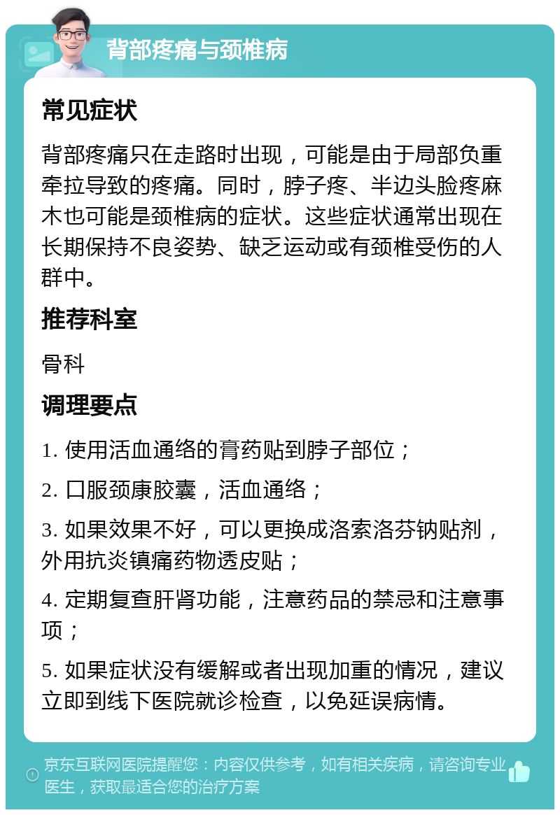 背部疼痛与颈椎病 常见症状 背部疼痛只在走路时出现，可能是由于局部负重牵拉导致的疼痛。同时，脖子疼、半边头脸疼麻木也可能是颈椎病的症状。这些症状通常出现在长期保持不良姿势、缺乏运动或有颈椎受伤的人群中。 推荐科室 骨科 调理要点 1. 使用活血通络的膏药贴到脖子部位； 2. 口服颈康胶囊，活血通络； 3. 如果效果不好，可以更换成洛索洛芬钠贴剂，外用抗炎镇痛药物透皮贴； 4. 定期复查肝肾功能，注意药品的禁忌和注意事项； 5. 如果症状没有缓解或者出现加重的情况，建议立即到线下医院就诊检查，以免延误病情。