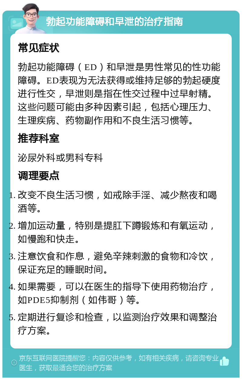 勃起功能障碍和早泄的治疗指南 常见症状 勃起功能障碍（ED）和早泄是男性常见的性功能障碍。ED表现为无法获得或维持足够的勃起硬度进行性交，早泄则是指在性交过程中过早射精。这些问题可能由多种因素引起，包括心理压力、生理疾病、药物副作用和不良生活习惯等。 推荐科室 泌尿外科或男科专科 调理要点 改变不良生活习惯，如戒除手淫、减少熬夜和喝酒等。 增加运动量，特别是提肛下蹲锻炼和有氧运动，如慢跑和快走。 注意饮食和作息，避免辛辣刺激的食物和冷饮，保证充足的睡眠时间。 如果需要，可以在医生的指导下使用药物治疗，如PDE5抑制剂（如伟哥）等。 定期进行复诊和检查，以监测治疗效果和调整治疗方案。