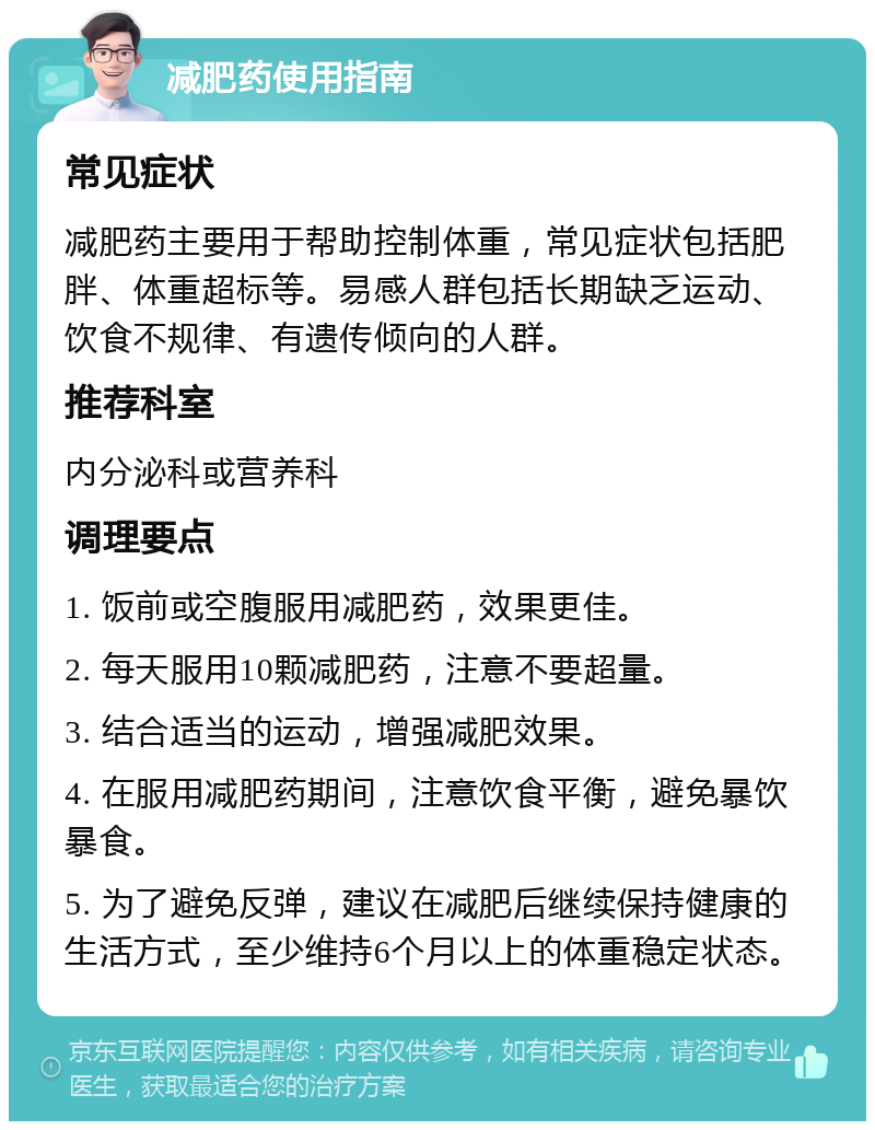 减肥药使用指南 常见症状 减肥药主要用于帮助控制体重，常见症状包括肥胖、体重超标等。易感人群包括长期缺乏运动、饮食不规律、有遗传倾向的人群。 推荐科室 内分泌科或营养科 调理要点 1. 饭前或空腹服用减肥药，效果更佳。 2. 每天服用10颗减肥药，注意不要超量。 3. 结合适当的运动，增强减肥效果。 4. 在服用减肥药期间，注意饮食平衡，避免暴饮暴食。 5. 为了避免反弹，建议在减肥后继续保持健康的生活方式，至少维持6个月以上的体重稳定状态。