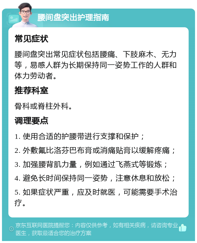 腰间盘突出护理指南 常见症状 腰间盘突出常见症状包括腰痛、下肢麻木、无力等，易感人群为长期保持同一姿势工作的人群和体力劳动者。 推荐科室 骨科或脊柱外科。 调理要点 1. 使用合适的护腰带进行支撑和保护； 2. 外敷氟比洛芬巴布膏或消痛贴膏以缓解疼痛； 3. 加强腰背肌力量，例如通过飞燕式等锻炼； 4. 避免长时间保持同一姿势，注意休息和放松； 5. 如果症状严重，应及时就医，可能需要手术治疗。