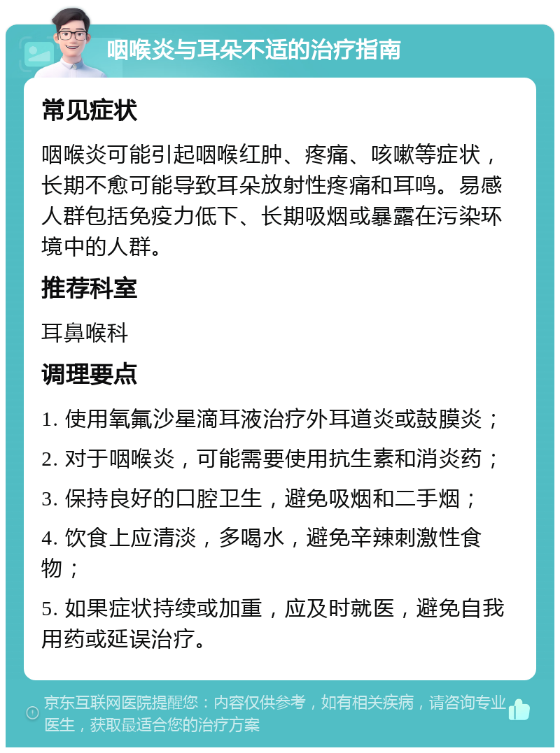 咽喉炎与耳朵不适的治疗指南 常见症状 咽喉炎可能引起咽喉红肿、疼痛、咳嗽等症状，长期不愈可能导致耳朵放射性疼痛和耳鸣。易感人群包括免疫力低下、长期吸烟或暴露在污染环境中的人群。 推荐科室 耳鼻喉科 调理要点 1. 使用氧氟沙星滴耳液治疗外耳道炎或鼓膜炎； 2. 对于咽喉炎，可能需要使用抗生素和消炎药； 3. 保持良好的口腔卫生，避免吸烟和二手烟； 4. 饮食上应清淡，多喝水，避免辛辣刺激性食物； 5. 如果症状持续或加重，应及时就医，避免自我用药或延误治疗。