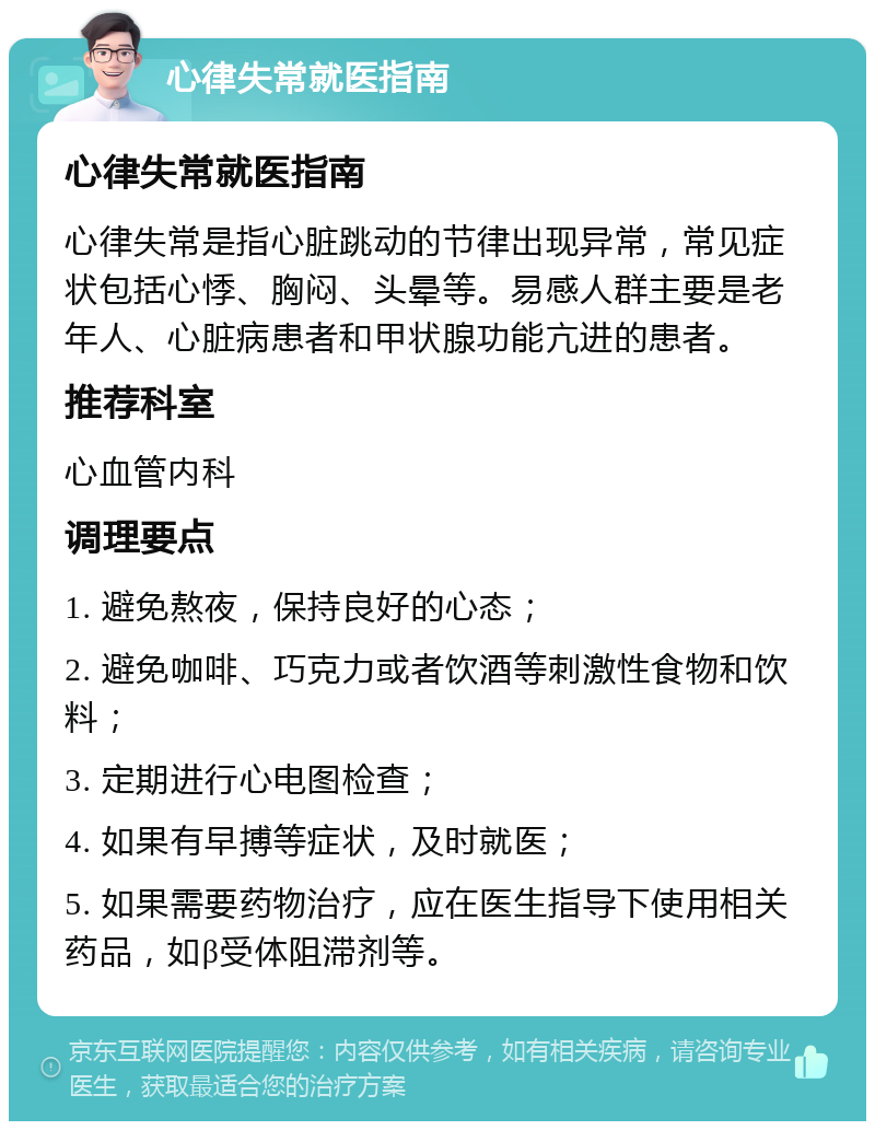 心律失常就医指南 心律失常就医指南 心律失常是指心脏跳动的节律出现异常，常见症状包括心悸、胸闷、头晕等。易感人群主要是老年人、心脏病患者和甲状腺功能亢进的患者。 推荐科室 心血管内科 调理要点 1. 避免熬夜，保持良好的心态； 2. 避免咖啡、巧克力或者饮酒等刺激性食物和饮料； 3. 定期进行心电图检查； 4. 如果有早搏等症状，及时就医； 5. 如果需要药物治疗，应在医生指导下使用相关药品，如β受体阻滞剂等。