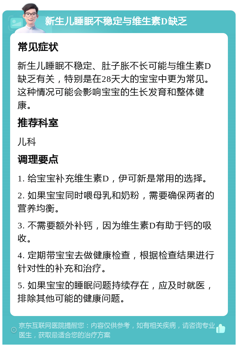 新生儿睡眠不稳定与维生素D缺乏 常见症状 新生儿睡眠不稳定、肚子胀不长可能与维生素D缺乏有关，特别是在28天大的宝宝中更为常见。这种情况可能会影响宝宝的生长发育和整体健康。 推荐科室 儿科 调理要点 1. 给宝宝补充维生素D，伊可新是常用的选择。 2. 如果宝宝同时喂母乳和奶粉，需要确保两者的营养均衡。 3. 不需要额外补钙，因为维生素D有助于钙的吸收。 4. 定期带宝宝去做健康检查，根据检查结果进行针对性的补充和治疗。 5. 如果宝宝的睡眠问题持续存在，应及时就医，排除其他可能的健康问题。