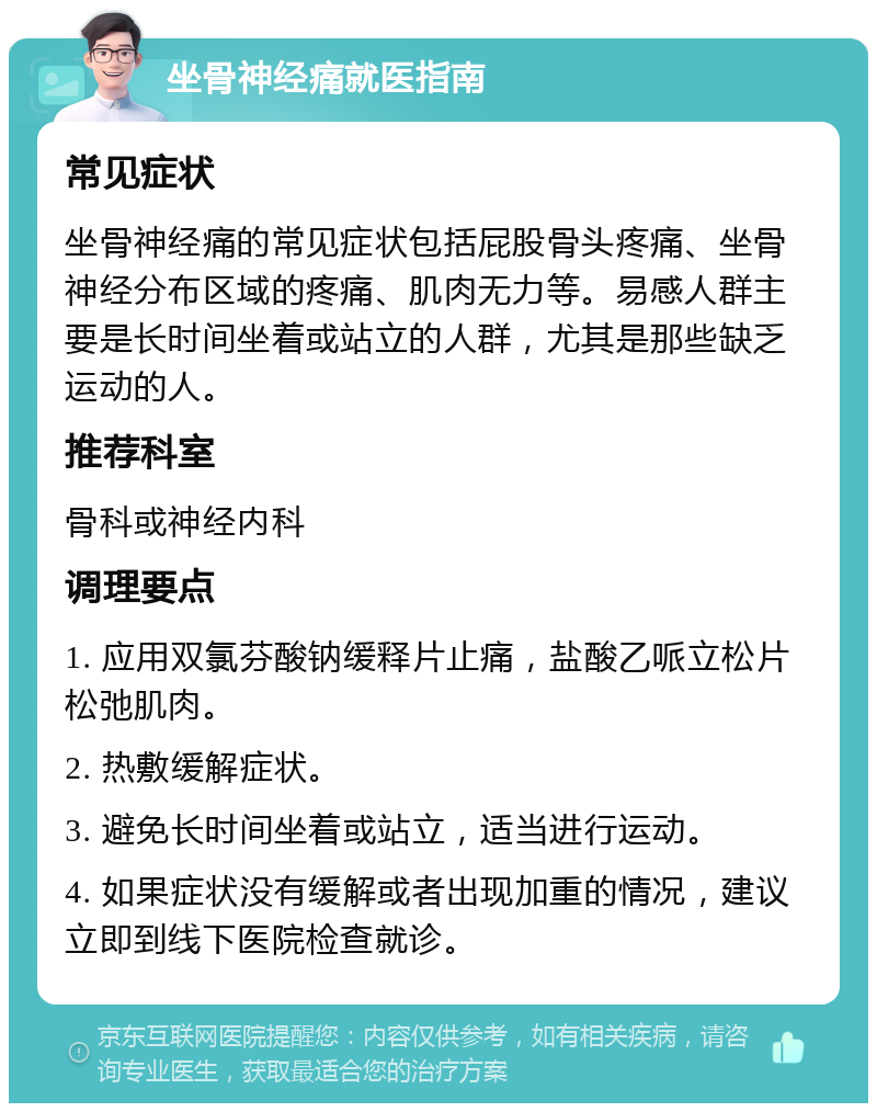 坐骨神经痛就医指南 常见症状 坐骨神经痛的常见症状包括屁股骨头疼痛、坐骨神经分布区域的疼痛、肌肉无力等。易感人群主要是长时间坐着或站立的人群，尤其是那些缺乏运动的人。 推荐科室 骨科或神经内科 调理要点 1. 应用双氯芬酸钠缓释片止痛，盐酸乙哌立松片松弛肌肉。 2. 热敷缓解症状。 3. 避免长时间坐着或站立，适当进行运动。 4. 如果症状没有缓解或者出现加重的情况，建议立即到线下医院检查就诊。