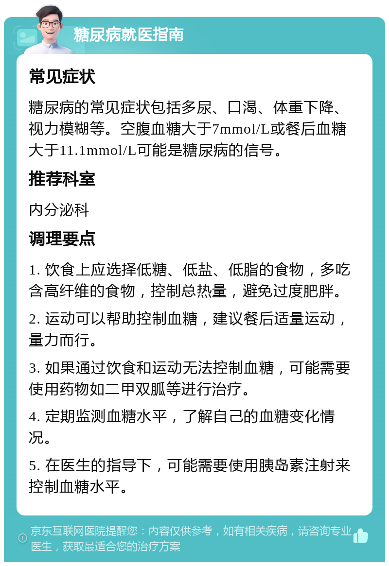 糖尿病就医指南 常见症状 糖尿病的常见症状包括多尿、口渴、体重下降、视力模糊等。空腹血糖大于7mmol/L或餐后血糖大于11.1mmol/L可能是糖尿病的信号。 推荐科室 内分泌科 调理要点 1. 饮食上应选择低糖、低盐、低脂的食物，多吃含高纤维的食物，控制总热量，避免过度肥胖。 2. 运动可以帮助控制血糖，建议餐后适量运动，量力而行。 3. 如果通过饮食和运动无法控制血糖，可能需要使用药物如二甲双胍等进行治疗。 4. 定期监测血糖水平，了解自己的血糖变化情况。 5. 在医生的指导下，可能需要使用胰岛素注射来控制血糖水平。