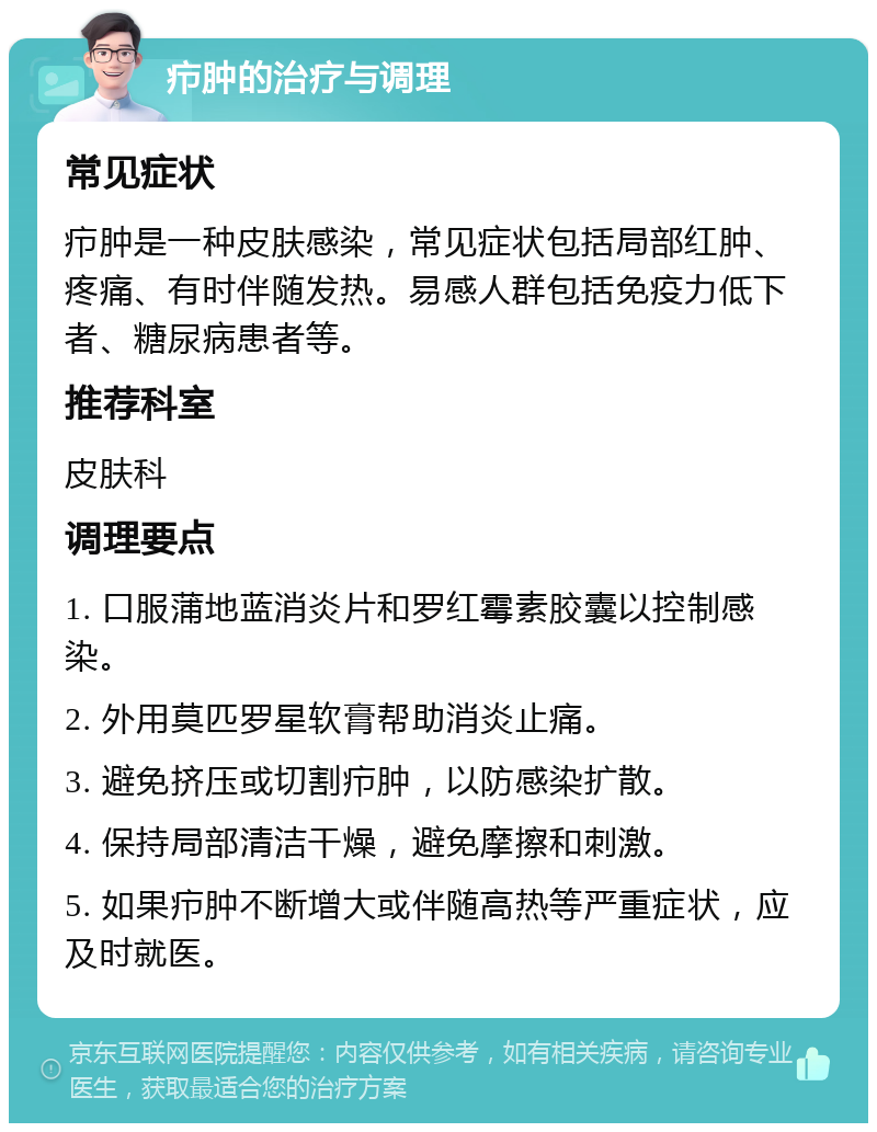 疖肿的治疗与调理 常见症状 疖肿是一种皮肤感染，常见症状包括局部红肿、疼痛、有时伴随发热。易感人群包括免疫力低下者、糖尿病患者等。 推荐科室 皮肤科 调理要点 1. 口服蒲地蓝消炎片和罗红霉素胶囊以控制感染。 2. 外用莫匹罗星软膏帮助消炎止痛。 3. 避免挤压或切割疖肿，以防感染扩散。 4. 保持局部清洁干燥，避免摩擦和刺激。 5. 如果疖肿不断增大或伴随高热等严重症状，应及时就医。