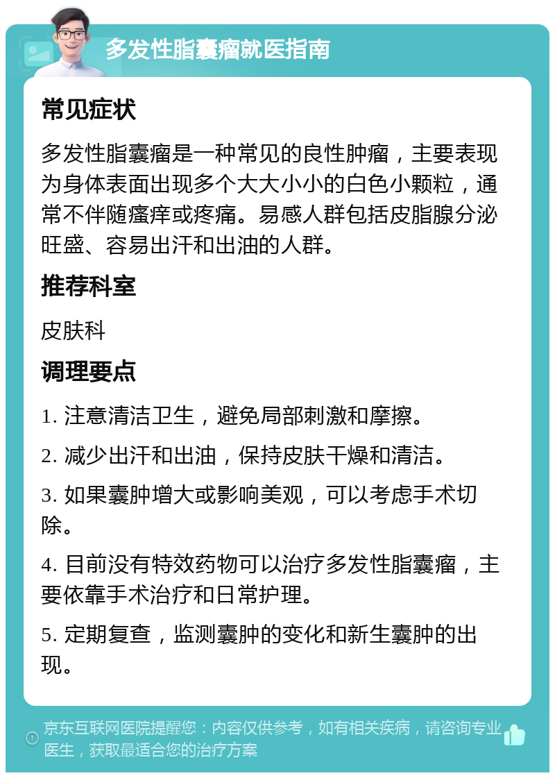 多发性脂囊瘤就医指南 常见症状 多发性脂囊瘤是一种常见的良性肿瘤，主要表现为身体表面出现多个大大小小的白色小颗粒，通常不伴随瘙痒或疼痛。易感人群包括皮脂腺分泌旺盛、容易出汗和出油的人群。 推荐科室 皮肤科 调理要点 1. 注意清洁卫生，避免局部刺激和摩擦。 2. 减少出汗和出油，保持皮肤干燥和清洁。 3. 如果囊肿增大或影响美观，可以考虑手术切除。 4. 目前没有特效药物可以治疗多发性脂囊瘤，主要依靠手术治疗和日常护理。 5. 定期复查，监测囊肿的变化和新生囊肿的出现。