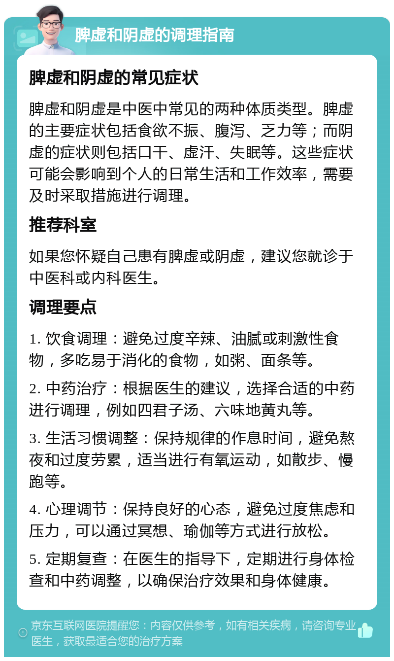 脾虚和阴虚的调理指南 脾虚和阴虚的常见症状 脾虚和阴虚是中医中常见的两种体质类型。脾虚的主要症状包括食欲不振、腹泻、乏力等；而阴虚的症状则包括口干、虚汗、失眠等。这些症状可能会影响到个人的日常生活和工作效率，需要及时采取措施进行调理。 推荐科室 如果您怀疑自己患有脾虚或阴虚，建议您就诊于中医科或内科医生。 调理要点 1. 饮食调理：避免过度辛辣、油腻或刺激性食物，多吃易于消化的食物，如粥、面条等。 2. 中药治疗：根据医生的建议，选择合适的中药进行调理，例如四君子汤、六味地黄丸等。 3. 生活习惯调整：保持规律的作息时间，避免熬夜和过度劳累，适当进行有氧运动，如散步、慢跑等。 4. 心理调节：保持良好的心态，避免过度焦虑和压力，可以通过冥想、瑜伽等方式进行放松。 5. 定期复查：在医生的指导下，定期进行身体检查和中药调整，以确保治疗效果和身体健康。