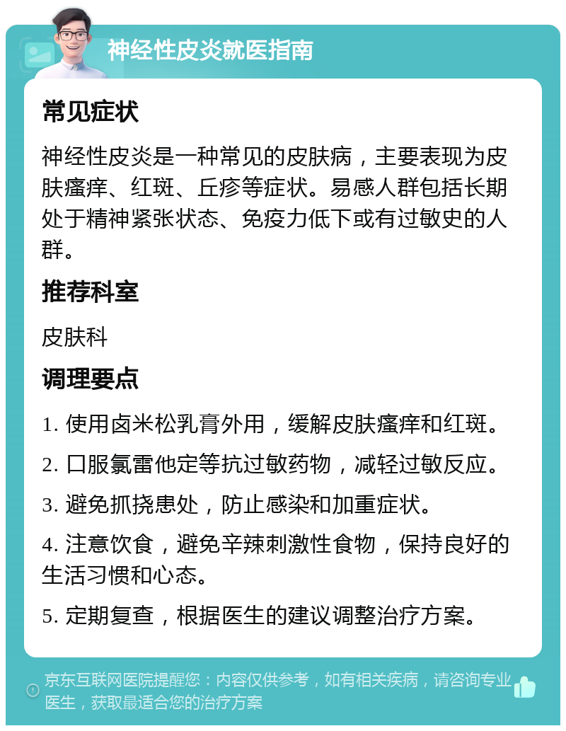 神经性皮炎就医指南 常见症状 神经性皮炎是一种常见的皮肤病，主要表现为皮肤瘙痒、红斑、丘疹等症状。易感人群包括长期处于精神紧张状态、免疫力低下或有过敏史的人群。 推荐科室 皮肤科 调理要点 1. 使用卤米松乳膏外用，缓解皮肤瘙痒和红斑。 2. 口服氯雷他定等抗过敏药物，减轻过敏反应。 3. 避免抓挠患处，防止感染和加重症状。 4. 注意饮食，避免辛辣刺激性食物，保持良好的生活习惯和心态。 5. 定期复查，根据医生的建议调整治疗方案。