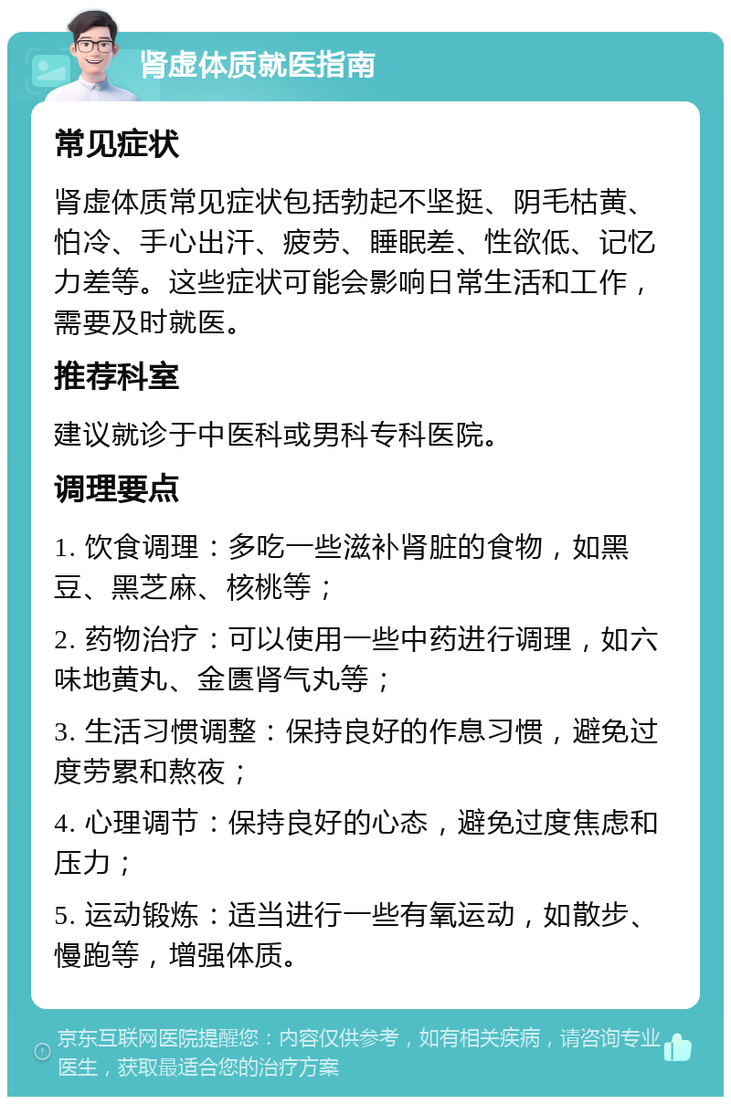 肾虚体质就医指南 常见症状 肾虚体质常见症状包括勃起不坚挺、阴毛枯黄、怕冷、手心出汗、疲劳、睡眠差、性欲低、记忆力差等。这些症状可能会影响日常生活和工作，需要及时就医。 推荐科室 建议就诊于中医科或男科专科医院。 调理要点 1. 饮食调理：多吃一些滋补肾脏的食物，如黑豆、黑芝麻、核桃等； 2. 药物治疗：可以使用一些中药进行调理，如六味地黄丸、金匮肾气丸等； 3. 生活习惯调整：保持良好的作息习惯，避免过度劳累和熬夜； 4. 心理调节：保持良好的心态，避免过度焦虑和压力； 5. 运动锻炼：适当进行一些有氧运动，如散步、慢跑等，增强体质。