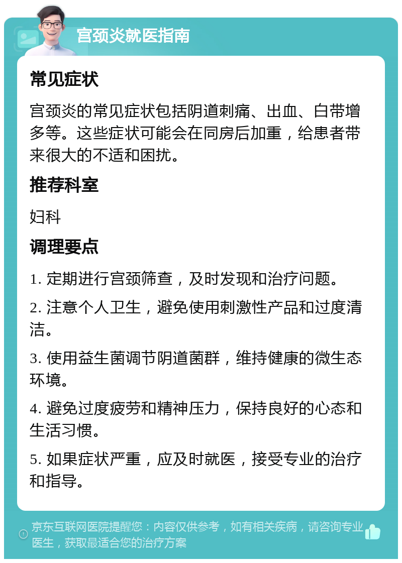 宫颈炎就医指南 常见症状 宫颈炎的常见症状包括阴道刺痛、出血、白带增多等。这些症状可能会在同房后加重，给患者带来很大的不适和困扰。 推荐科室 妇科 调理要点 1. 定期进行宫颈筛查，及时发现和治疗问题。 2. 注意个人卫生，避免使用刺激性产品和过度清洁。 3. 使用益生菌调节阴道菌群，维持健康的微生态环境。 4. 避免过度疲劳和精神压力，保持良好的心态和生活习惯。 5. 如果症状严重，应及时就医，接受专业的治疗和指导。