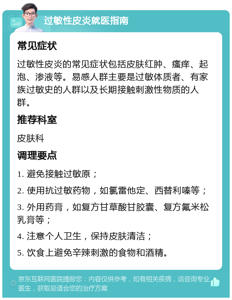 过敏性皮炎就医指南 常见症状 过敏性皮炎的常见症状包括皮肤红肿、瘙痒、起泡、渗液等。易感人群主要是过敏体质者、有家族过敏史的人群以及长期接触刺激性物质的人群。 推荐科室 皮肤科 调理要点 1. 避免接触过敏原； 2. 使用抗过敏药物，如氯雷他定、西替利嗪等； 3. 外用药膏，如复方甘草酸甘胶囊、复方氟米松乳膏等； 4. 注意个人卫生，保持皮肤清洁； 5. 饮食上避免辛辣刺激的食物和酒精。