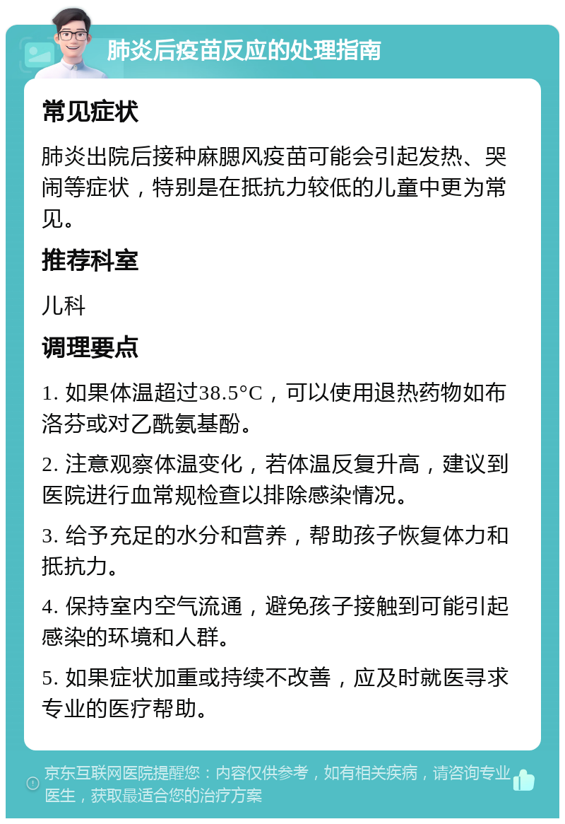 肺炎后疫苗反应的处理指南 常见症状 肺炎出院后接种麻腮风疫苗可能会引起发热、哭闹等症状，特别是在抵抗力较低的儿童中更为常见。 推荐科室 儿科 调理要点 1. 如果体温超过38.5°C，可以使用退热药物如布洛芬或对乙酰氨基酚。 2. 注意观察体温变化，若体温反复升高，建议到医院进行血常规检查以排除感染情况。 3. 给予充足的水分和营养，帮助孩子恢复体力和抵抗力。 4. 保持室内空气流通，避免孩子接触到可能引起感染的环境和人群。 5. 如果症状加重或持续不改善，应及时就医寻求专业的医疗帮助。