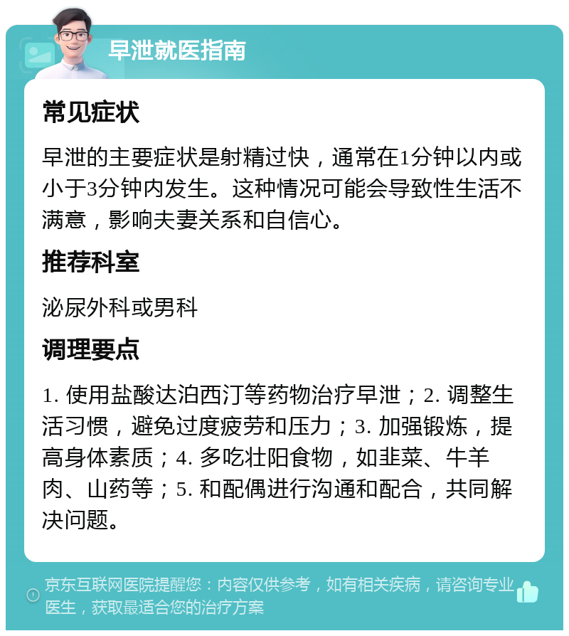 早泄就医指南 常见症状 早泄的主要症状是射精过快，通常在1分钟以内或小于3分钟内发生。这种情况可能会导致性生活不满意，影响夫妻关系和自信心。 推荐科室 泌尿外科或男科 调理要点 1. 使用盐酸达泊西汀等药物治疗早泄；2. 调整生活习惯，避免过度疲劳和压力；3. 加强锻炼，提高身体素质；4. 多吃壮阳食物，如韭菜、牛羊肉、山药等；5. 和配偶进行沟通和配合，共同解决问题。