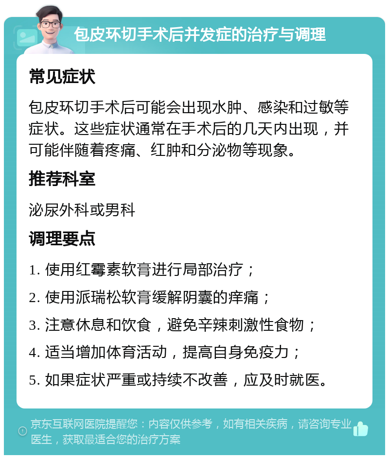 包皮环切手术后并发症的治疗与调理 常见症状 包皮环切手术后可能会出现水肿、感染和过敏等症状。这些症状通常在手术后的几天内出现，并可能伴随着疼痛、红肿和分泌物等现象。 推荐科室 泌尿外科或男科 调理要点 1. 使用红霉素软膏进行局部治疗； 2. 使用派瑞松软膏缓解阴囊的痒痛； 3. 注意休息和饮食，避免辛辣刺激性食物； 4. 适当增加体育活动，提高自身免疫力； 5. 如果症状严重或持续不改善，应及时就医。