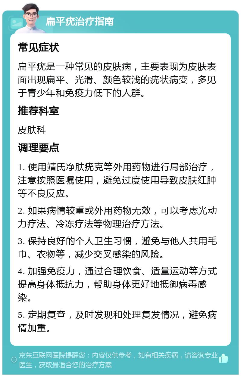 扁平疣治疗指南 常见症状 扁平疣是一种常见的皮肤病，主要表现为皮肤表面出现扁平、光滑、颜色较浅的疣状病变，多见于青少年和免疫力低下的人群。 推荐科室 皮肤科 调理要点 1. 使用靖氏净肤疣克等外用药物进行局部治疗，注意按照医嘱使用，避免过度使用导致皮肤红肿等不良反应。 2. 如果病情较重或外用药物无效，可以考虑光动力疗法、冷冻疗法等物理治疗方法。 3. 保持良好的个人卫生习惯，避免与他人共用毛巾、衣物等，减少交叉感染的风险。 4. 加强免疫力，通过合理饮食、适量运动等方式提高身体抵抗力，帮助身体更好地抵御病毒感染。 5. 定期复查，及时发现和处理复发情况，避免病情加重。