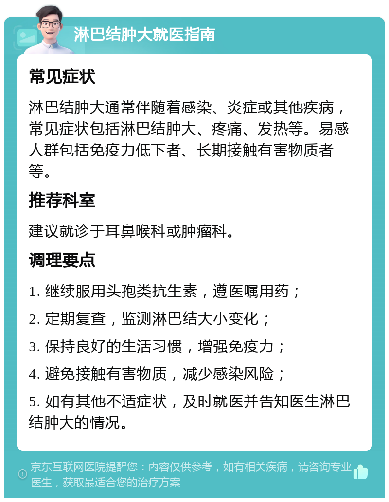 淋巴结肿大就医指南 常见症状 淋巴结肿大通常伴随着感染、炎症或其他疾病，常见症状包括淋巴结肿大、疼痛、发热等。易感人群包括免疫力低下者、长期接触有害物质者等。 推荐科室 建议就诊于耳鼻喉科或肿瘤科。 调理要点 1. 继续服用头孢类抗生素，遵医嘱用药； 2. 定期复查，监测淋巴结大小变化； 3. 保持良好的生活习惯，增强免疫力； 4. 避免接触有害物质，减少感染风险； 5. 如有其他不适症状，及时就医并告知医生淋巴结肿大的情况。