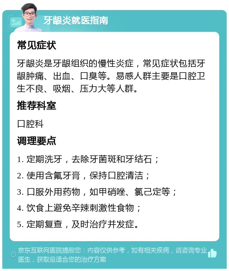 牙龈炎就医指南 常见症状 牙龈炎是牙龈组织的慢性炎症，常见症状包括牙龈肿痛、出血、口臭等。易感人群主要是口腔卫生不良、吸烟、压力大等人群。 推荐科室 口腔科 调理要点 1. 定期洗牙，去除牙菌斑和牙结石； 2. 使用含氟牙膏，保持口腔清洁； 3. 口服外用药物，如甲硝唑、氯己定等； 4. 饮食上避免辛辣刺激性食物； 5. 定期复查，及时治疗并发症。