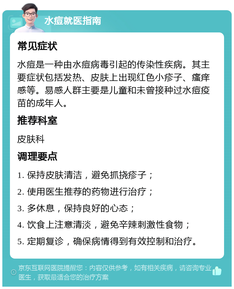 水痘就医指南 常见症状 水痘是一种由水痘病毒引起的传染性疾病。其主要症状包括发热、皮肤上出现红色小疹子、瘙痒感等。易感人群主要是儿童和未曾接种过水痘疫苗的成年人。 推荐科室 皮肤科 调理要点 1. 保持皮肤清洁，避免抓挠疹子； 2. 使用医生推荐的药物进行治疗； 3. 多休息，保持良好的心态； 4. 饮食上注意清淡，避免辛辣刺激性食物； 5. 定期复诊，确保病情得到有效控制和治疗。