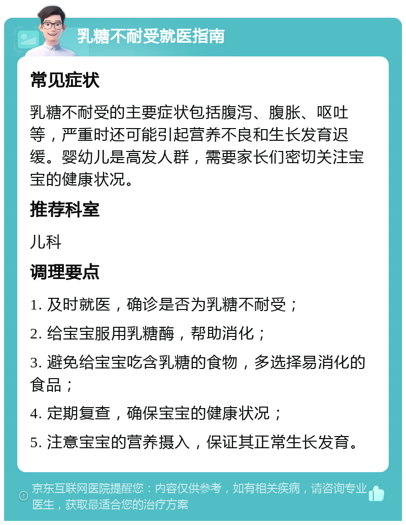 乳糖不耐受就医指南 常见症状 乳糖不耐受的主要症状包括腹泻、腹胀、呕吐等，严重时还可能引起营养不良和生长发育迟缓。婴幼儿是高发人群，需要家长们密切关注宝宝的健康状况。 推荐科室 儿科 调理要点 1. 及时就医，确诊是否为乳糖不耐受； 2. 给宝宝服用乳糖酶，帮助消化； 3. 避免给宝宝吃含乳糖的食物，多选择易消化的食品； 4. 定期复查，确保宝宝的健康状况； 5. 注意宝宝的营养摄入，保证其正常生长发育。