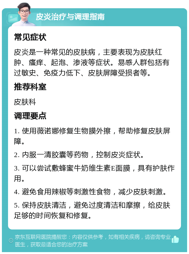 皮炎治疗与调理指南 常见症状 皮炎是一种常见的皮肤病，主要表现为皮肤红肿、瘙痒、起泡、渗液等症状。易感人群包括有过敏史、免疫力低下、皮肤屏障受损者等。 推荐科室 皮肤科 调理要点 1. 使用薇诺娜修复生物膜外擦，帮助修复皮肤屏障。 2. 内服一清胶囊等药物，控制皮炎症状。 3. 可以尝试敷蜂蜜牛奶维生素E面膜，具有护肤作用。 4. 避免食用辣椒等刺激性食物，减少皮肤刺激。 5. 保持皮肤清洁，避免过度清洁和摩擦，给皮肤足够的时间恢复和修复。