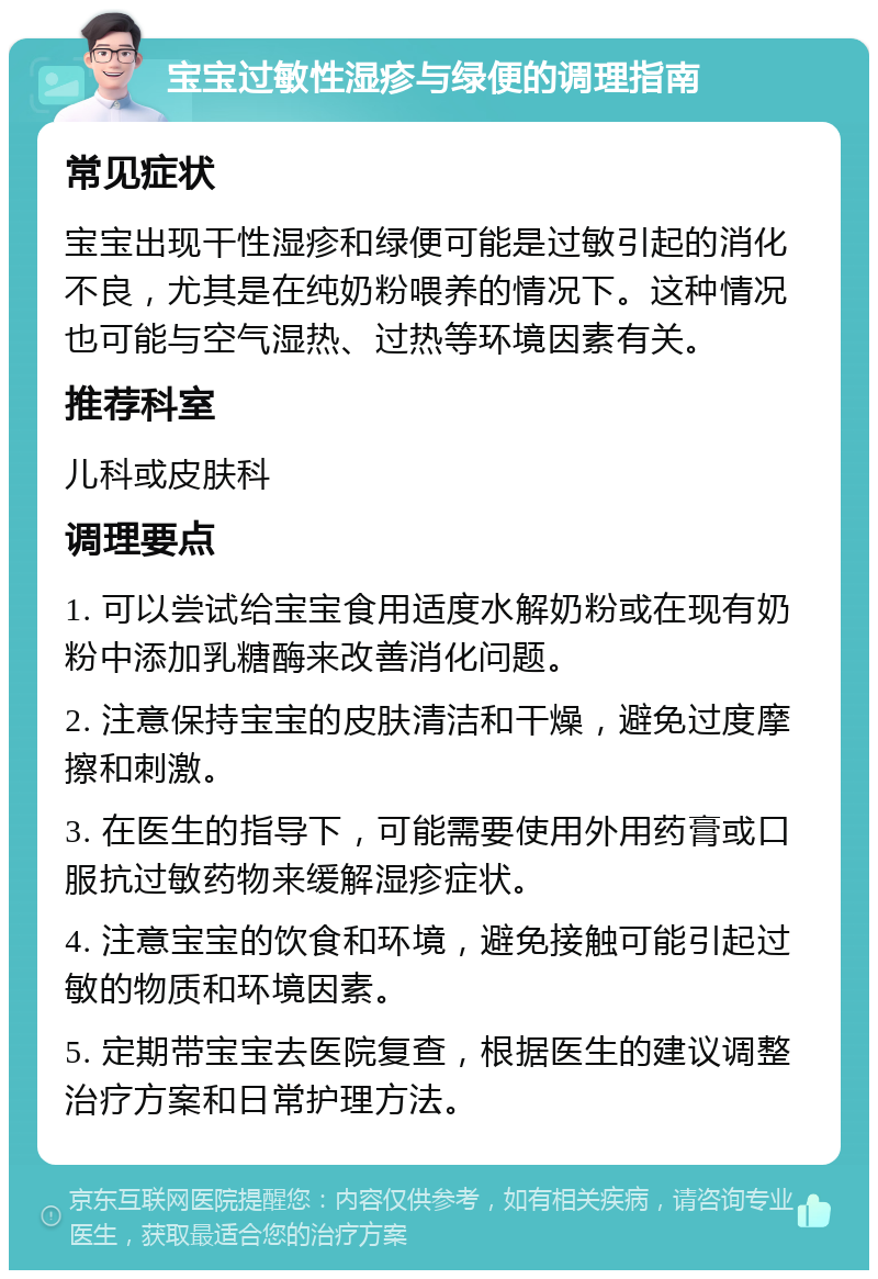 宝宝过敏性湿疹与绿便的调理指南 常见症状 宝宝出现干性湿疹和绿便可能是过敏引起的消化不良，尤其是在纯奶粉喂养的情况下。这种情况也可能与空气湿热、过热等环境因素有关。 推荐科室 儿科或皮肤科 调理要点 1. 可以尝试给宝宝食用适度水解奶粉或在现有奶粉中添加乳糖酶来改善消化问题。 2. 注意保持宝宝的皮肤清洁和干燥，避免过度摩擦和刺激。 3. 在医生的指导下，可能需要使用外用药膏或口服抗过敏药物来缓解湿疹症状。 4. 注意宝宝的饮食和环境，避免接触可能引起过敏的物质和环境因素。 5. 定期带宝宝去医院复查，根据医生的建议调整治疗方案和日常护理方法。