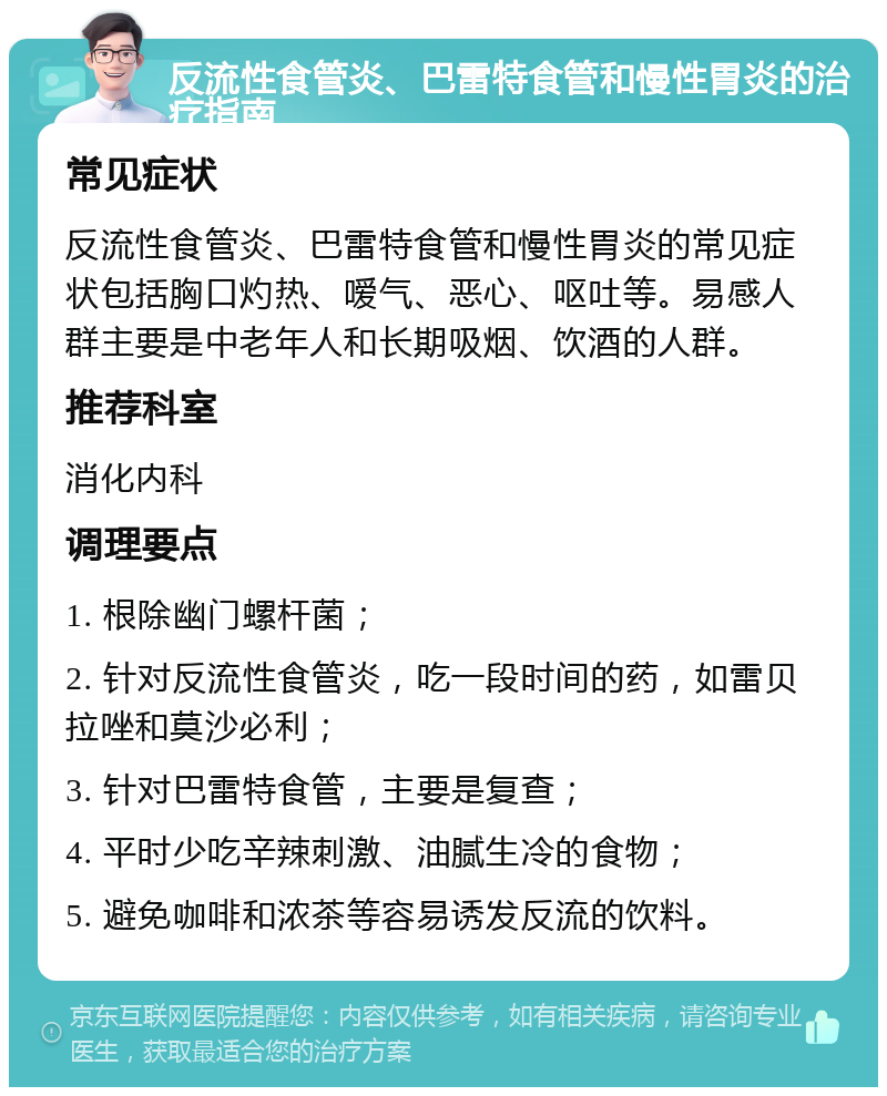 反流性食管炎、巴雷特食管和慢性胃炎的治疗指南 常见症状 反流性食管炎、巴雷特食管和慢性胃炎的常见症状包括胸口灼热、嗳气、恶心、呕吐等。易感人群主要是中老年人和长期吸烟、饮酒的人群。 推荐科室 消化内科 调理要点 1. 根除幽门螺杆菌； 2. 针对反流性食管炎，吃一段时间的药，如雷贝拉唑和莫沙必利； 3. 针对巴雷特食管，主要是复查； 4. 平时少吃辛辣刺激、油腻生冷的食物； 5. 避免咖啡和浓茶等容易诱发反流的饮料。