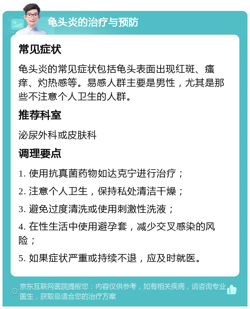 龟头炎的治疗与预防 常见症状 龟头炎的常见症状包括龟头表面出现红斑、瘙痒、灼热感等。易感人群主要是男性，尤其是那些不注意个人卫生的人群。 推荐科室 泌尿外科或皮肤科 调理要点 1. 使用抗真菌药物如达克宁进行治疗； 2. 注意个人卫生，保持私处清洁干燥； 3. 避免过度清洗或使用刺激性洗液； 4. 在性生活中使用避孕套，减少交叉感染的风险； 5. 如果症状严重或持续不退，应及时就医。