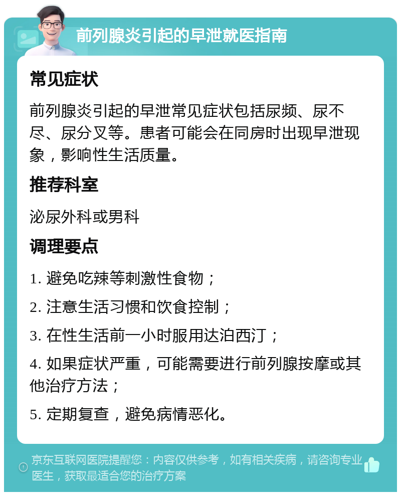 前列腺炎引起的早泄就医指南 常见症状 前列腺炎引起的早泄常见症状包括尿频、尿不尽、尿分叉等。患者可能会在同房时出现早泄现象，影响性生活质量。 推荐科室 泌尿外科或男科 调理要点 1. 避免吃辣等刺激性食物； 2. 注意生活习惯和饮食控制； 3. 在性生活前一小时服用达泊西汀； 4. 如果症状严重，可能需要进行前列腺按摩或其他治疗方法； 5. 定期复查，避免病情恶化。