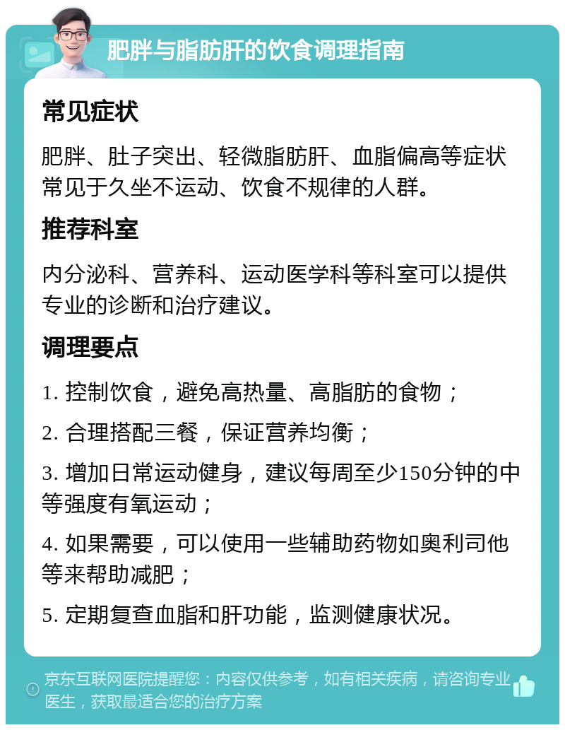 肥胖与脂肪肝的饮食调理指南 常见症状 肥胖、肚子突出、轻微脂肪肝、血脂偏高等症状常见于久坐不运动、饮食不规律的人群。 推荐科室 内分泌科、营养科、运动医学科等科室可以提供专业的诊断和治疗建议。 调理要点 1. 控制饮食，避免高热量、高脂肪的食物； 2. 合理搭配三餐，保证营养均衡； 3. 增加日常运动健身，建议每周至少150分钟的中等强度有氧运动； 4. 如果需要，可以使用一些辅助药物如奥利司他等来帮助减肥； 5. 定期复查血脂和肝功能，监测健康状况。