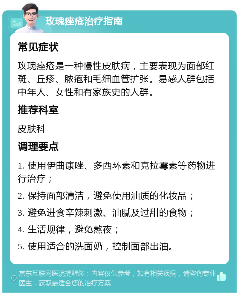 玫瑰痤疮治疗指南 常见症状 玫瑰痤疮是一种慢性皮肤病，主要表现为面部红斑、丘疹、脓疱和毛细血管扩张。易感人群包括中年人、女性和有家族史的人群。 推荐科室 皮肤科 调理要点 1. 使用伊曲康唑、多西环素和克拉霉素等药物进行治疗； 2. 保持面部清洁，避免使用油质的化妆品； 3. 避免进食辛辣刺激、油腻及过甜的食物； 4. 生活规律，避免熬夜； 5. 使用适合的洗面奶，控制面部出油。