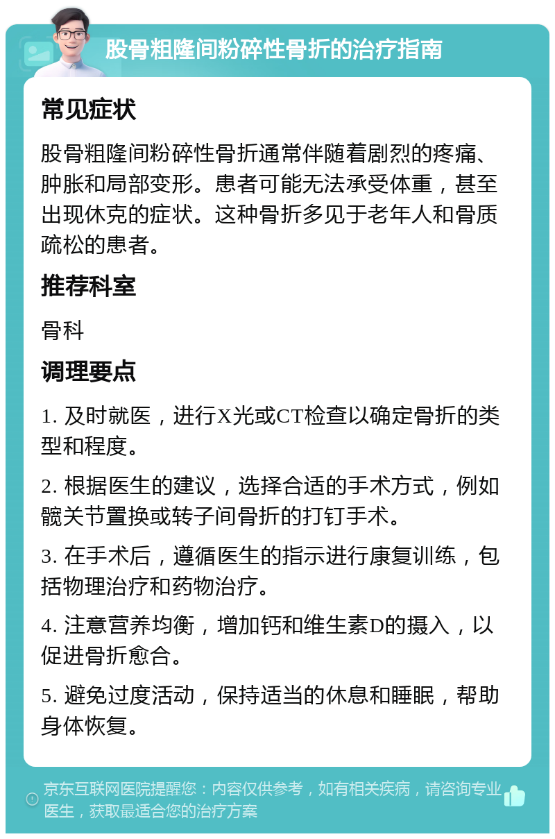 股骨粗隆间粉碎性骨折的治疗指南 常见症状 股骨粗隆间粉碎性骨折通常伴随着剧烈的疼痛、肿胀和局部变形。患者可能无法承受体重，甚至出现休克的症状。这种骨折多见于老年人和骨质疏松的患者。 推荐科室 骨科 调理要点 1. 及时就医，进行X光或CT检查以确定骨折的类型和程度。 2. 根据医生的建议，选择合适的手术方式，例如髋关节置换或转子间骨折的打钉手术。 3. 在手术后，遵循医生的指示进行康复训练，包括物理治疗和药物治疗。 4. 注意营养均衡，增加钙和维生素D的摄入，以促进骨折愈合。 5. 避免过度活动，保持适当的休息和睡眠，帮助身体恢复。