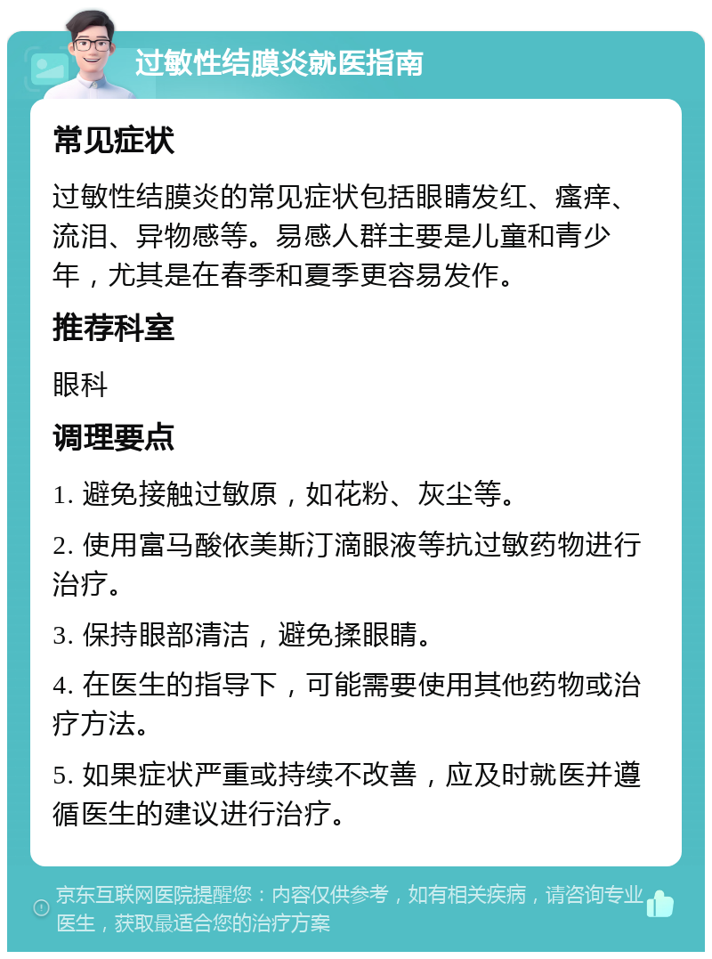 过敏性结膜炎就医指南 常见症状 过敏性结膜炎的常见症状包括眼睛发红、瘙痒、流泪、异物感等。易感人群主要是儿童和青少年，尤其是在春季和夏季更容易发作。 推荐科室 眼科 调理要点 1. 避免接触过敏原，如花粉、灰尘等。 2. 使用富马酸依美斯汀滴眼液等抗过敏药物进行治疗。 3. 保持眼部清洁，避免揉眼睛。 4. 在医生的指导下，可能需要使用其他药物或治疗方法。 5. 如果症状严重或持续不改善，应及时就医并遵循医生的建议进行治疗。