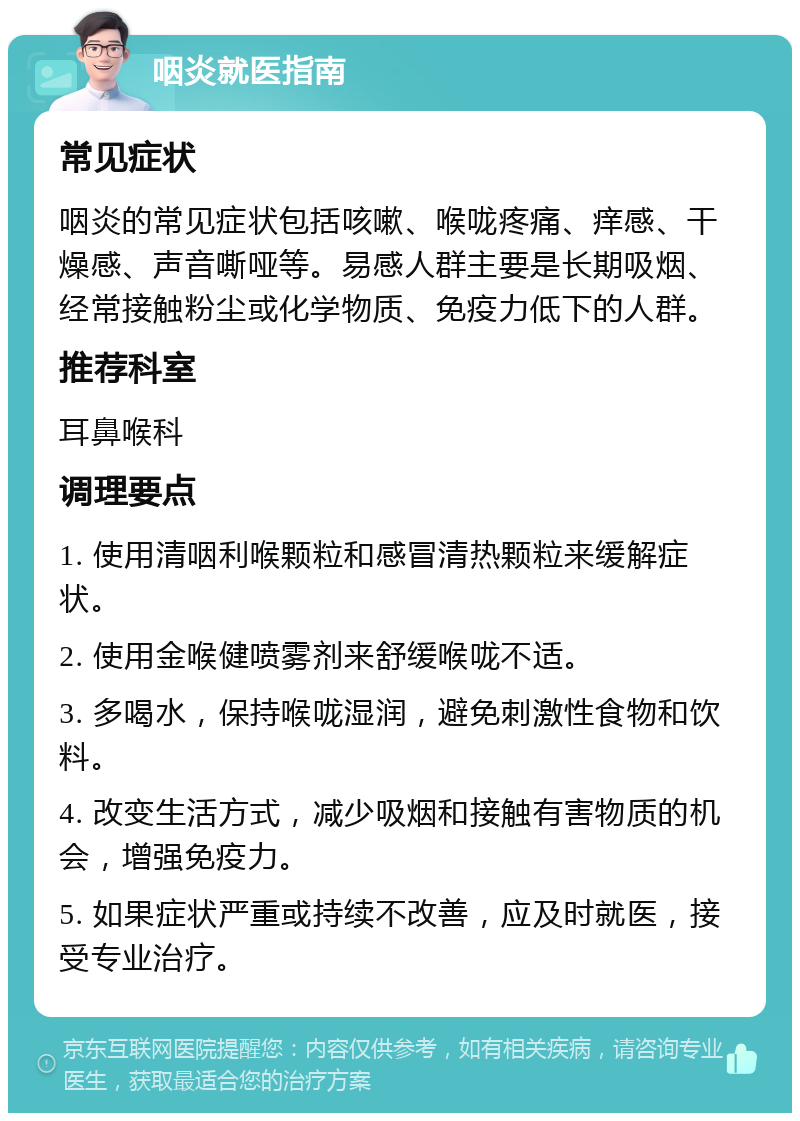 咽炎就医指南 常见症状 咽炎的常见症状包括咳嗽、喉咙疼痛、痒感、干燥感、声音嘶哑等。易感人群主要是长期吸烟、经常接触粉尘或化学物质、免疫力低下的人群。 推荐科室 耳鼻喉科 调理要点 1. 使用清咽利喉颗粒和感冒清热颗粒来缓解症状。 2. 使用金喉健喷雾剂来舒缓喉咙不适。 3. 多喝水，保持喉咙湿润，避免刺激性食物和饮料。 4. 改变生活方式，减少吸烟和接触有害物质的机会，增强免疫力。 5. 如果症状严重或持续不改善，应及时就医，接受专业治疗。