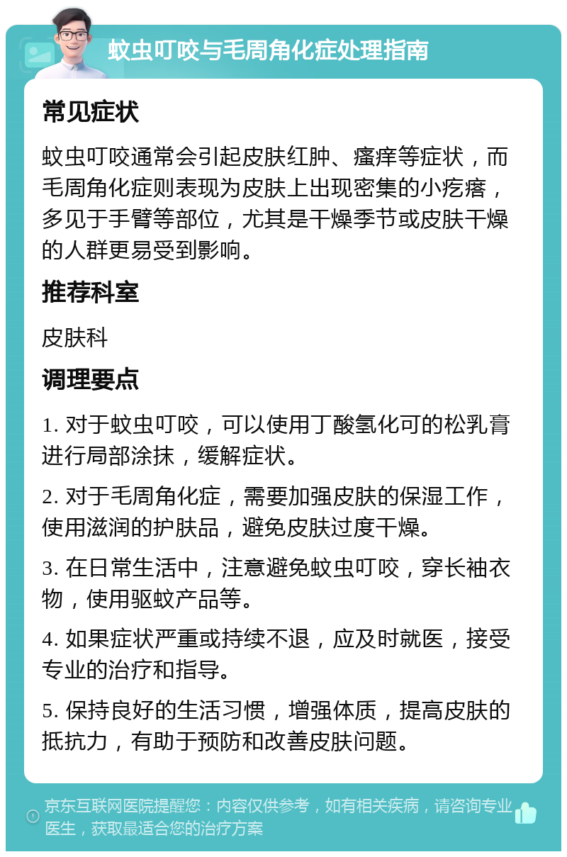 蚊虫叮咬与毛周角化症处理指南 常见症状 蚊虫叮咬通常会引起皮肤红肿、瘙痒等症状，而毛周角化症则表现为皮肤上出现密集的小疙瘩，多见于手臂等部位，尤其是干燥季节或皮肤干燥的人群更易受到影响。 推荐科室 皮肤科 调理要点 1. 对于蚊虫叮咬，可以使用丁酸氢化可的松乳膏进行局部涂抹，缓解症状。 2. 对于毛周角化症，需要加强皮肤的保湿工作，使用滋润的护肤品，避免皮肤过度干燥。 3. 在日常生活中，注意避免蚊虫叮咬，穿长袖衣物，使用驱蚊产品等。 4. 如果症状严重或持续不退，应及时就医，接受专业的治疗和指导。 5. 保持良好的生活习惯，增强体质，提高皮肤的抵抗力，有助于预防和改善皮肤问题。